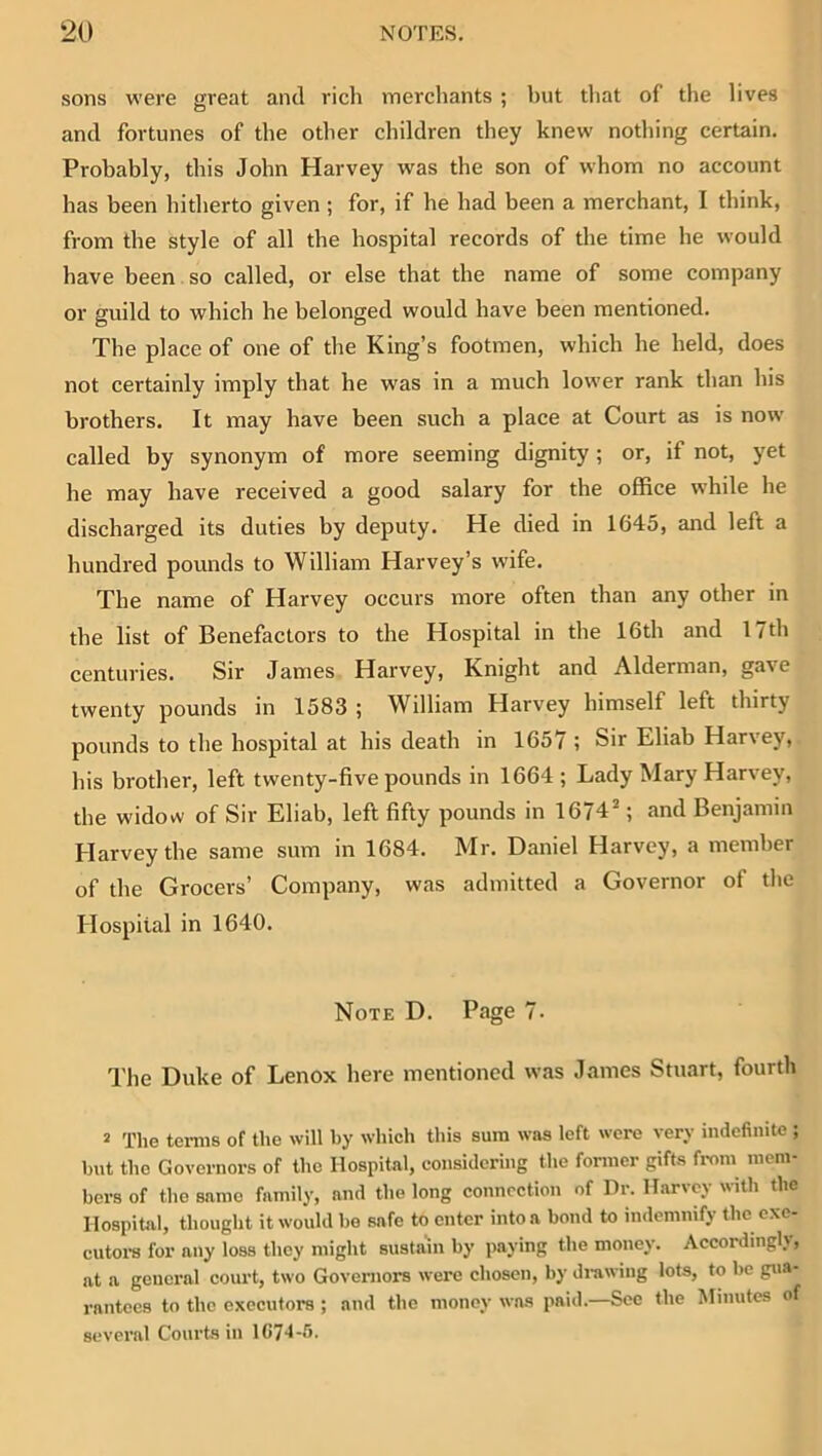 sons were great and rich merchants ; hut tliat of the lives and fortunes of the other children they knew nothing certain. Probably, this John Harvey was the son of whom no account has been hitherto given; for, if he had been a merchant, I think, from the style of all the hospital records of the time he would have been so called, or else that the name of some company or guild to which he belonged would have been mentioned. The place of one of the King’s footmen, which he held, does not certainly imply that he was in a much lower rank than his brothers. It may have been such a place at Court as is now called by synonym of more seeming dignity; or, if not, yet he may have received a good salary for the office while he discharged its duties by deputy. He died in 1645, and left a hundred pounds to William Harvey’s wife. The name of Harvey occurs more often than any other in the list of Benefactors to the Hospital in the 16th and 17th centuries. Sir James Harvey, Knight and Alderman, gave twenty pounds in 1583 ; William Harvey himself left thirty pounds to the hospital at his death in 1657 ; Sir Eliab Harvey, his brother, left twenty-five pounds in 1664 ; Lady Mary Harvey, the widow of Sir Eliab, left fifty pounds in 1674^; and Benjamin Harvey the same sum in 1684. Mr. Daniel Harvey, a member of the Grocers’ Company, was admitted a Governor of the Hospital in 1640. Note D. Page 7. The Duke of Lenox here mentioned was James Stuart, fourth * The teniis of the will by which this sum was left were very indefinite ; but the Governors of the Hospital, considering the former gifts from mem- bers of the same family, and the long connection of Dr. Harvey with the Hospital, thought it would be safe to enter into a bond to indemnify the exe- cutoi-s for any loss they might sustahi by paying the money. Accordingly, at a general court, two Governors were chosen, by di-awing lots, to be gua- rantees to the executors ; and the money was paid.—See the Minutes of several Courts in 1C74-5.