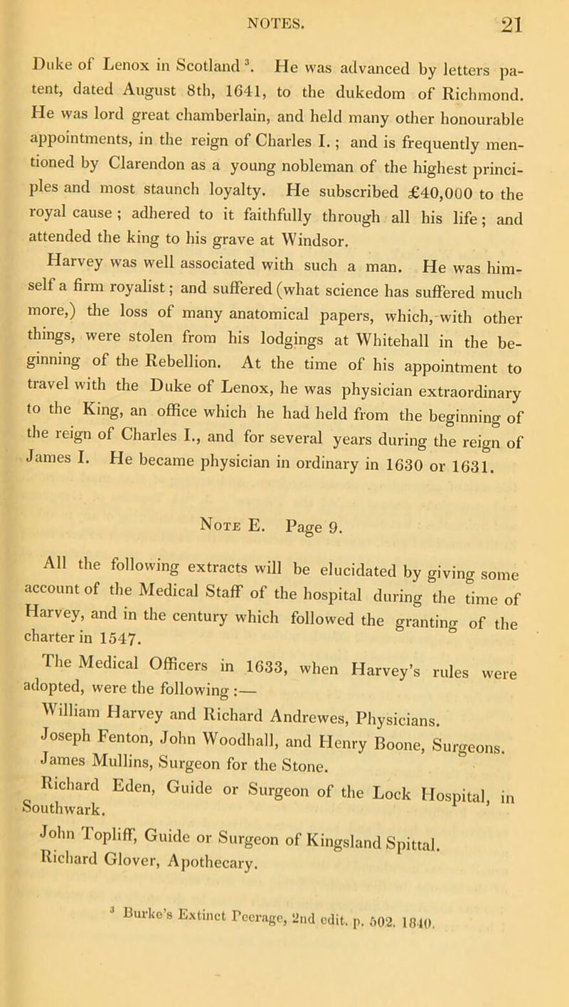 Duke of Lenox in Scotland \ He was advanced by letters pa- tent, dated August 8th, 1641, to the dukedom of Richmond. He was lord great chamberlain, and held many other honourable ajrpointments, in the reign of Charles I.; and is frequently men- tioned by Clarendon as a young nobleman of the highest princi- ples and most staunch loyalty. He subscribed £40,000 to the royal cause ; adhered to it faithfully through all his life; and attended the king to his grave at Windsor. Harvey was well associated with such a man. He was him- self a firm royalist; and suffered (what science has suflPered much more,) the loss of many anatomical papers, which, with other things, were stolen from his lodgings at Whitehall in the be- ginning of the Rebellion. At the time of his appointment to travel with the Duke of Lenox, he was physician extraordinary to the King, an office which he had held from the beginning of the reign of Charles L, and for several years during the reign of James I. He became physician in ordinary in 1630 or 1631. Note E. Page 9. All the following extracts will be elucidated by giving some account of the Medical Staff of the hospital during the time of Harvey, and in the century which followed the granting of the charter in 1547. Tlie Medical Officers in 1633, when Harvey’s rules were adopted, were the following :— William Harvey and Richard Andrewes, Physicians. Joseph Fenton, John Woodhall, and Henry Boone, Surgeons. James Mullins, Surgeon for the Stone, Richard Eden, Guide or Surgeon of the Lock Hospital, in Southwark, John Topliff, Guide or Surgeon of Kingsland Spittal. Ricliard Glover, Apothecary. Burke’s Extinct rccragc, 2nd edit. p. 602. IBIO.