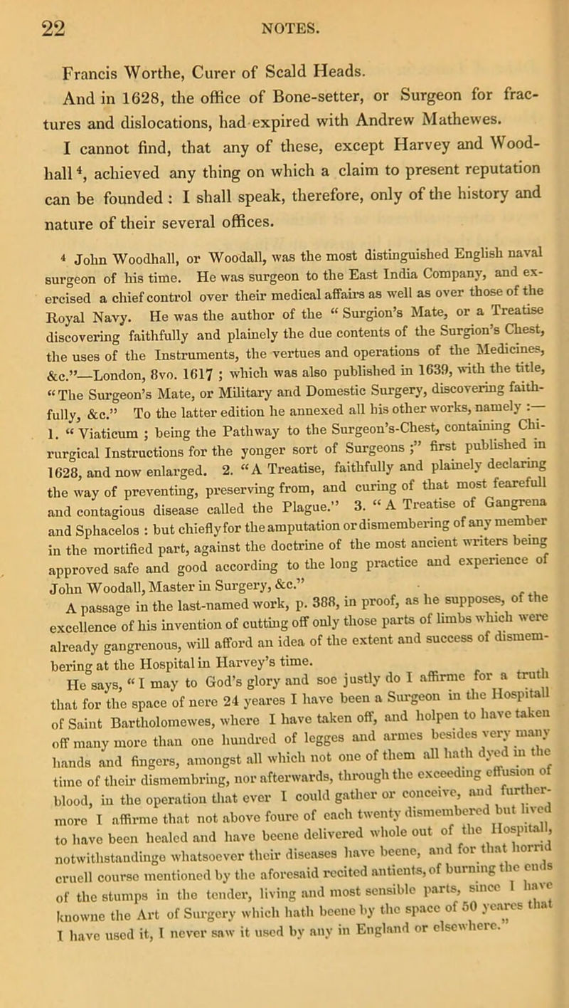 Francis Wortlie, Curer of Scald Heads. And in 1628, the office of Bone-setter, or Surgeon for frac- tures and dislocations, had expired with Andrew Mathewes. I cannot find, that any of these, except Harvey and Wood- hall achieved any thing on which a claim to present reputation can be founded ; I shall speak, therefore, only of the history and nature of their several offices. 4 John Woodhall, or Woodall, was the most distinguished English naval surgeon of his time. He was surgeon to the East India Company, and ex- ercised a chief control over their medical affairs as w’ell as over those of the Royal Navy. He was the author of the “ Surgion’s Mate, or a Treatise discovering faithfully aud plainely the due contents of the Surgion’s Chest, the uses of the Instruments, the vertues and operations of the Jledicines, &c.” London, 8vo. 1617 ; which was also published in 1639, with the title, “ The Siu'geon’s Mate, or Military and Domestic Surgery, discovering faith- fully, &c.” To the latter edition he annexed all his other works, namely 1. “ Viaticum ; being the Pathway to the Surgeon’s-Chest, containing Chi- rurgical Instructions for the yonger sort of Surgeons first published m 1628, and now enlarged. 2. “A Treatise, faithfully and plamely declarmg the way of preventing, preserving from, and curing of that most fearefull and contagious disease called the Plague.” 3. “ A Treatise of Gangrena and Sphacelos : but chieflyfor the amputation ordismembermg of any member in the mortified part, against the doctrine of the most ancient writers being approved safe and good according to the long practice and experience of John Woodall, Master m Surgery, &c.” A passage in the last-named work, p. 388, in proof, as he supposes, of the excellence of his invention of cutting off only those parts of limbs which were already gangrenous, will afford an idea of the extent and success of dismem- bering at the Hospital in Harvey’s time. He says, «I may to God’s glory and soe justly do I affirmc for a truth that for the space of nere 24 yeares I have been a Siu-geon in the Hospita of Saint Bartholomewes, where I have taken off, and holpen to have taken off many more than one hundred of legges and arnies besides very many hands and fingers, amongst all which not one of them all liaffi dyed m the time of theii- dismembring, nor afterwards, thi-oughthc exceeding effusion of blood, in the operation Uiat ever I could gather or conceive, and fur her- moro I affirmethat not above fourc of each twenty dismembered but lived to have been healed and have bceiio delivered whole out of the Ilospitall, notwithstandingo whatsoever their diseases have beene, and or t lat lor cruell course mentioned by the aforesaid recited antients,of burning t ic cm s of the stumps in the tender, living and most sensible parts, since laic luiownc the Art of Surgery which hath bcciie by the space of 50 jeares la T have used it, I never saw it used by any in England or elsewhere.