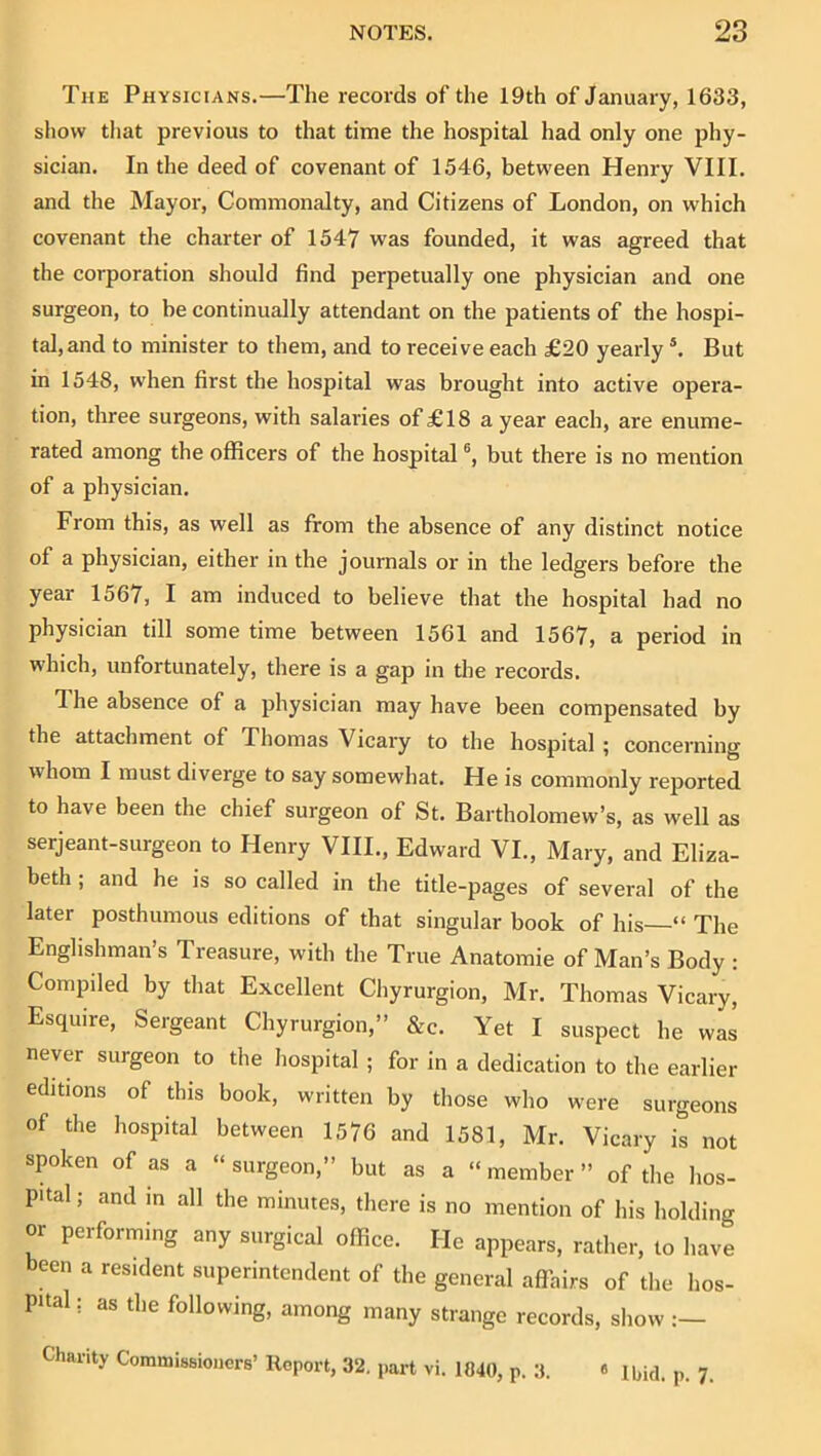 The Physicians.—The records of the 19th of January, 1633, show that previous to that time the hospital had only one phy- sician. In the deed of covenant of 1546, between Henry VIII. and the Mayor, Commonalty, and Citizens of London, on which covenant the charter of 1547 was founded, it was agreed that the corporation should find perpetually one physician and one surgeon, to be continually attendant on the patients of the hospi- tal, and to minister to them, and to receive each £20 yearly ®. But in 1548, when first the hospital was brought into active opera- tion, three surgeons, with salaries of £18 a year each, are enume- rated among the officers of the hospital but there is no mention of a physician. From this, as well as from the absence of any distinct notice of a physician, either in the journals or in the ledgers before the year 1567, I am induced to believe that the hospital had no physician till some time between 1561 and 1567, a period in which, unfortunately, there is a gap in the records. The absence of a physician may have been compensated by the attachment of Thomas Vicary to the hospital ; concerning whom I must diverge to say somewhat. He is commonly reported to have been the chief surgeon of St. Bartholomew’s, as well as serjeant-surgeon to Henry VIII., Edward VI., Mary, and Eliza- beth ; and he is so called in the title-pages of several of the later posthumous editions of that singular book of his “ The Englishman’s Treasure, with the True Anatomie of Man’s Body : Compiled by that Excellent Chyrurgion, Mr. Thomas Vicary, Esquire, Sergeant Chyrurgion,” &c. Yet I suspect he was never surgeon to the hospital ; for in a dedication to the earlier editions of this book, written by those who were surgeons of the hospital between 1576 and 1581, Mr. Vicary is not spoken of as a “surgeon,” but as a “member” of the hos- pital ; and in all the minutes, there is no mention of his holding or performing any surgical office. He appears, rather, to have been a resident superintendent of the general affairs of the hos- pital : as the following, among many strange records, show Charity Commissioners’ Report, 32. part vi. 1840, p. 3. « Ibid. p. 7.
