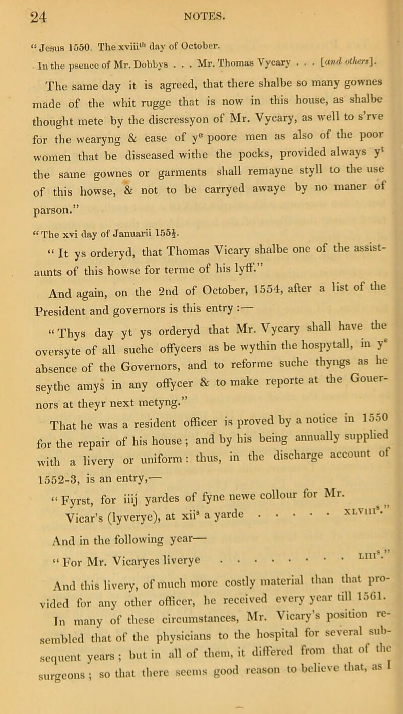 “Jesus 1550. Thexviii*'' day of October, luthepseuceof Mr.Dobbys . . . Mr. Thomas Vycary . . . \_aiid oUiers^. The same day it is agreed, that there shalbe so many gownes made of the whit rugge that is now in this house, as shalbe thought mete by the discressyon of Mr. Vycary, as well to s rve for the wearyng & ease of y^ poore men as also of the poor women that be disseased withe the pocks, provided always y‘ the same gownes or garments shall remayne styll to the use of this howse, & not to be carryed awaye by no maner of parson.” “ The xvi day of Januarii 155|. “It ys orderyd, that Thomas Vicary shalbe one of the assist- aunts of this howse for terme of his lyff.” And again, on the 2nd of October, 1554, after a list of the President and governors is this entry : “Thys day yt ys orderyd that Mr. Vycary shall have the oversyte of all suche offyeers as be wythin the hospytall, in y® absence of the Governors, and to reforme suche thyngs as he seythe amys in any offyeer & to make reporte at the Gouer- nors at theyr next metyng.” That he was a resident officer is proved by a notice in 1550 for the repair of his house -, and by his being annually supplied with a livery or uniform: thus, in the discharge account of 1552-3, is an entry,— “ Fyrst, for iiij yaides of fyne newe collour for Mr. Vicar’s (lyverye), at xii* a yarde xlviiP.” And in the following year— T TT1® ” “ For Mr. Vicaryes liverye • And this livery, of much more costly material than that pro- vided for any other officer, he received every year till 1561. In many of these circumstances, Mr. Vicary s position re- sembled that of the physicians to the hospital for several sub- sequent years ; but in all of them, it differed from that of the sur<TCons ; so that there seems good reason to believe that, as I