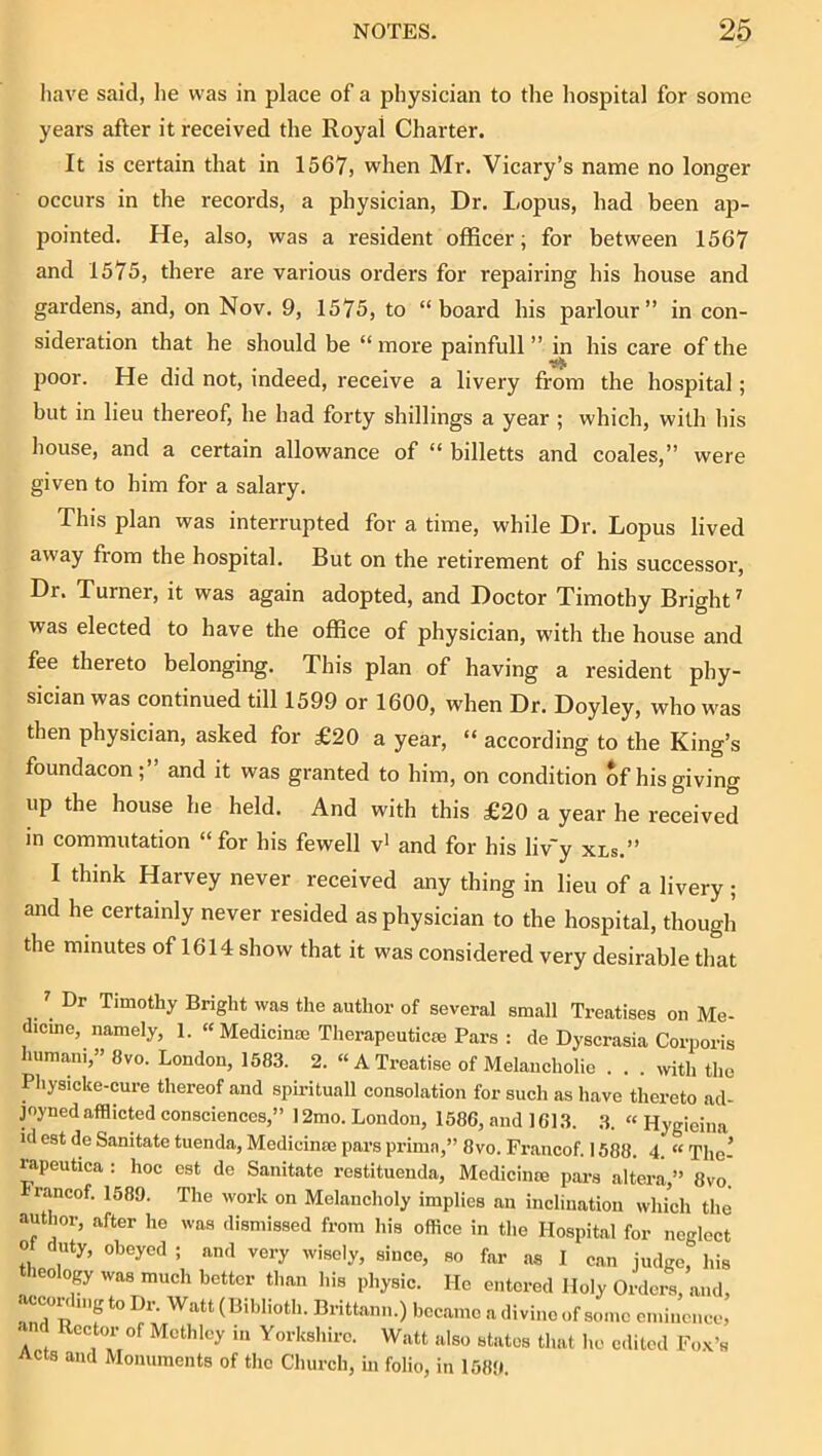 have said, lie was in place of a physician to the hospital for some years after it received the Royal Charter. It is certain that in 1567, when Mr. Vicary’s name no longer occurs in the records, a physician. Dr. Lopus, had been ap- pointed. He, also, was a resident officer; for between 1567 and 1575, there are various orders for repairing his house and gardens, and, on Nov. 9, 1575, to “board his parlour” in con- sideration that he should be “ more painfull ” in his care of the poor. He did not, indeed, receive a livery from the hospital; but in lieu thereof, he had forty shillings a year ; which, with his house, and a certain allowance of “ billetts and coales,” were given to him for a salary. This plan was interrupted for a time, while Dr. Lopus lived away from the hospital. But on the retirement of his successor. Dr. Turner, it was again adopted, and Doctor Timothy Bright' was elected to have the office of physician, with the house and fee thereto belonging. This plan of having a resident phy- sician was continued till 1599 or 1600, when Dr. Doyley, who was then physician, asked for £20 a year, “ according to the King’s foundacon ; and it was granted to him, on condition of his giving up the house he held. And with this £20 a year he received in commutation “for his fewell v' and for his liv'y xls.” I think Harvey never received any thing in lieu of a livery; and he certainly never resided as physician to the hospital, though the minutes of 1614 show that it was considered very desirable that ' Dr Timothy Bright was the author of several small Treatises on Me- dicme, namely, 1. « Medicinm Therapeutics Pars : de Dyscrasia Corporis humani,” 8vo. London, 1583. 2. “A Treatise of Melancholie . . . wth the Physicke-cure thereof and spirituall consolation for such as have thereto acl- joynedafflicted consciences,” I2mo. London, 1586, and 1613. 3. « Hygieina id est de Sanitate tuenda, Medicins pars primn,” 8vo. Francof. 1588. 4. “ Tho- rapeutica : hoc est de Sanitate restituenda, Medicinre pai-s altera ” 8vo. rancof. 1589. The work on Melancholy implies an inclination which the author, after he was dismissed from his office in the Hosnitnl ffi.. and Rector of Mcthlcy in Yorkshire. Watt also stat Acts and Monuments of the Church, in folio, in 1589.