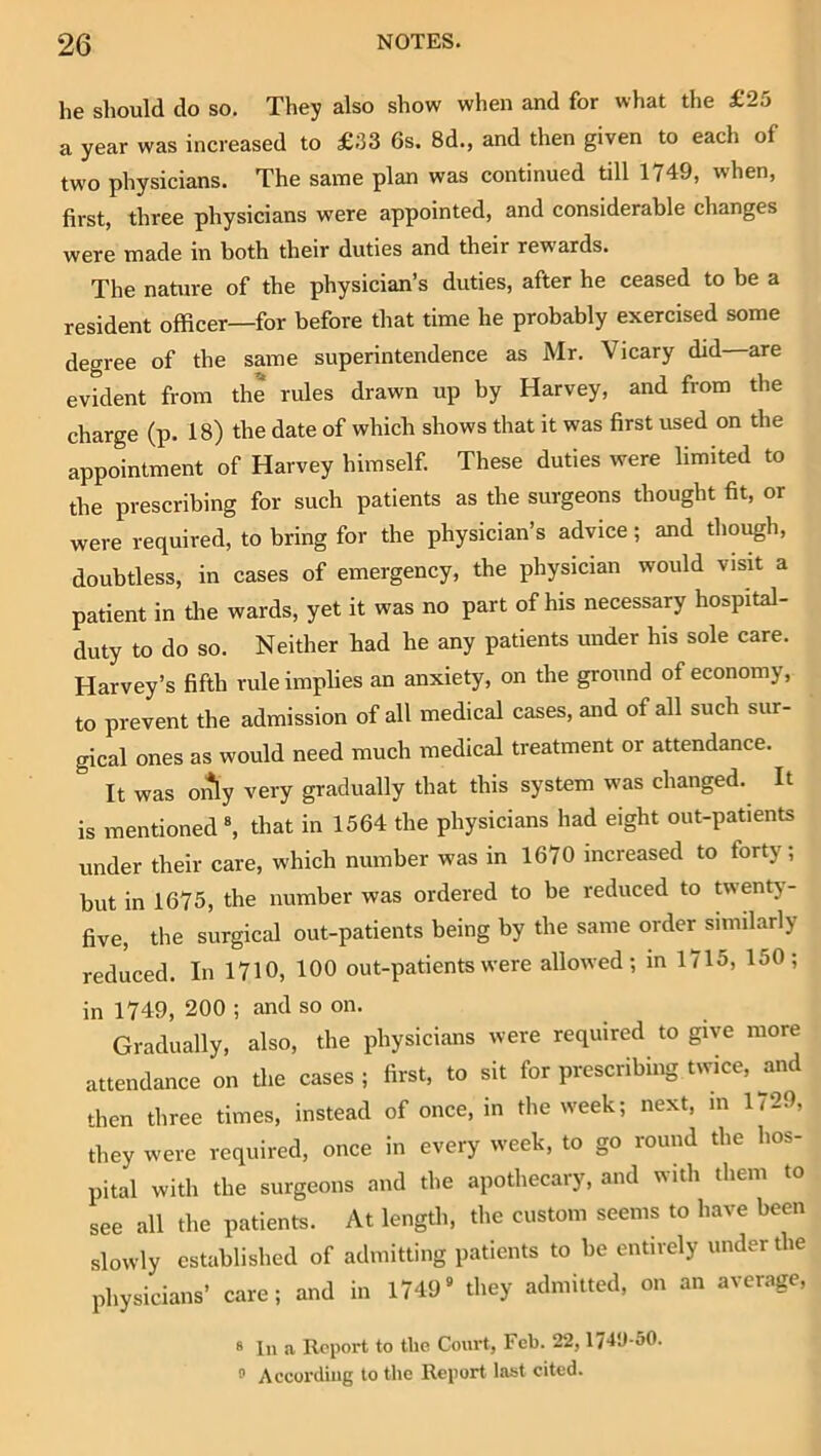 he should do so. They also show when and for what the £25 a year was increased to £33 6s. 8d., and then given to each of two physicians. The same plan was continued till 1749, when, first, three physicians were appointed, and considerable changes were made in both their duties and their rewards. The nature of the physician’s duties, after he ceased to be a resident officer—for before that time he probably exercised some degree of the same superintendence as Mr. Vicary did are evident from the rules drawn up by Harvey, and from the charge (p. 18) the date of which shows that it was first used on the appointment of Harvey himself. These duties were limited to the prescribing for such patients as the surgeons thought fit, or were required, to bring for the physician’s advice; and though, doubtless, in cases of emergency, the physician would visit a patient in tlie wards, yet it was no part of his necessary hospital- duty to do so. Neither had he any patients under his sole care. Harvey’s fifth rule implies an anxiety, on the ground of economy, to prevent the admission of all medical cases, and of all such sur- gical ones as would need much medical treatment or attendance. It was only very gradually that this system was changed. It is mentioned that in 1564 the physicians had eight out-patients under their care, which number was in 1670 increased to forty; but in 1675, the number was ordered to be reduced to twenty- five, the surgical out-patients being by the same order similarly reduced. In 1710, 100 out-patients were allowed; in 1715, 150; in 1749, 200 ; and so on. Gradually, also, the physicians were required to give more attendance on the cases ; first, to sit for prescribing twice, and ffien three times, instead of once, in the week; next, in 1729, they were required, once in every week, to go round the hos- pital with the surgeons and the apothecary, and with them to see all the patients. At length, tlie custom seems to have been slowly established of admitting patients to be entirely under the physicians’ care; and in 1749“ they admitted, on an average, 8 In a Report to the Court, Feb. 22, 174U-50. According to the Report last cited.