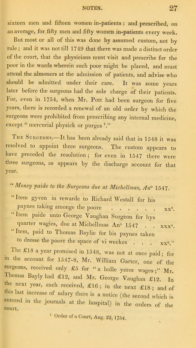 sixteen men and fifteen women in-patients; and prescribed, on an average, for fifty men and fifty women in-patients every week. But most or all of this was done by assumed custom, not by rule ; and it was not till 1749 tliat there was made a distinct order of the court, that the physicians must visit and prescribe for the poor in the wards wherein such poor might be placed, and must attend the almoners at the admission of patients, and advise who should be admitted under their care. It was some years later before the surgeons had the sole charge of their patients. For, even in 1754, when Mr. Pott had been surgeon for five years, there is recorded a renewal of an old order by which the surgeons were prohibited from prescribing any internal medicine, except “ mercurial physick or purges The Suegeons.—It has been already said that in 1548 it was resolved to appoint three surgeons. The custom appears to have preceded the resolution ; for even in 1547 there were three surgeons, as appears by the discharge account for that year. “ Money paide to the Surgeons due at Michellmas, An° 1547. “Item gyven in rewarde to Richard Westall for his paynes taking amonge the poore xx^ Item paide unto George Vaughan Surgeon for hys quarter wagies, due at Michellmas An° 1547 . . xxx=. Item, paid to Thomas Baylie for his paynes taken to dresse the poore the space of vi weekes . . . xx®.” The £18 a year promised in 1548, was not at once paid ; for the account for 1547-8, Mr. William Garter, one of the surgeons, received only £5 for “ a holle yeres wages •” Mr Thomas Bayly had £12, and Mr. George Vaughan £12. In the next year, each received, £16; in the next £18; and of this last increase of salary there is a notice (the second which is entered m the journals at the hospital) in the orders of the ‘ Order of a Court, Aug. 22, 1754.