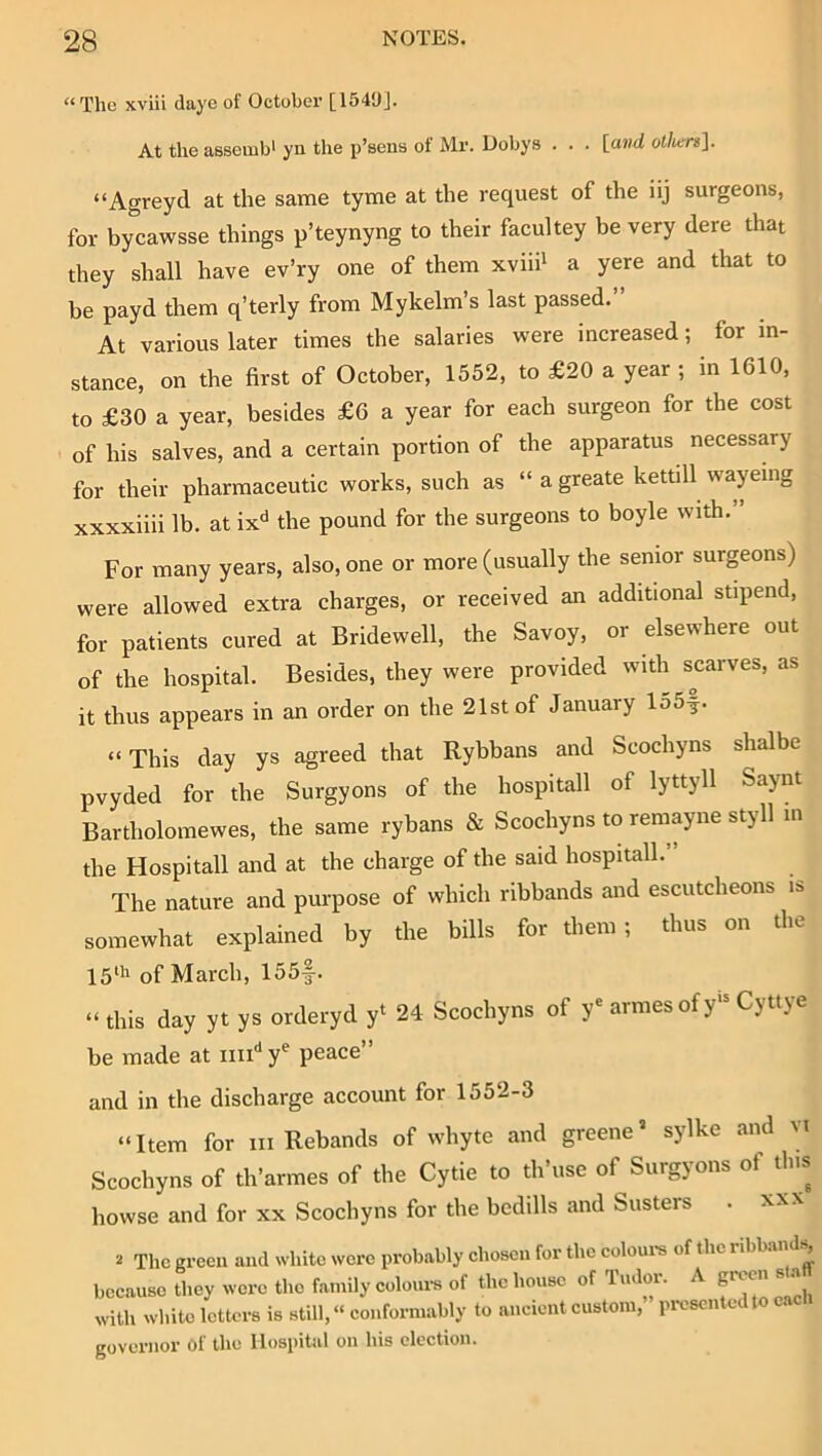 “The xviii dayc of October [1549]. At the assemb' yn the p’sens of Mr. Dobys . . . [and of/ters]. “Agreyd at the same tyme at the request of the iij surgeons, for bycawsse things p’teynyng to their facultey be very dere that they shall have ev’ry one of them xviii' a yere and that to be payd them q’terly from Mykelm’s last passed. At various later times the salaries were increased; for in- stance, on the first of October, 1552, to £20 a year ; in 1610, to £30 a year, besides £6 a year for each surgeon for the cost of his salves, and a certain portion of the apparatus necessary for their pharmaceutic works, such as “ a greate kettill wayemg xxxxiiii lb. at ix<' the pound for the surgeons to boyle with.” For many years, also, one or more (usually the senior surgeons) were allowed extra charges, or received an additional stipend, for patients cured at Bridewell, the Savoy, or elsewhere out of the hospital. Besides, they were provided with scarves, as it thus appears in an order on the 21st of January lo5f. “ This day ys agreed that Rybbans and Scochyns shalbe pvyded for the Surgyons of the hospitall of lyttyll Saynt Bartholomewes, the same rybans & Scochyns to remayne styll in the Hospitall and at the charge of the said hospitall. The nature and purpose of which ribbands and escutcheons is somewhat explained by the bills for them; thus on the 15“' of March, 155|-. “ this day yt ys orderyd y‘ 24 Scochyns of y' armesofy'^ Cyttye be made at y^ peace” and in the discharge account for 1552-3 “Item for iii Rebands of whyte and greene’ sylke and vi Scochyns of th’armes of the Cytie to th’use of Surgyons of this howse and for xx Scochyns for the bedills and Susters . xx\ .1 The green and white were probably chosen for the eoloui's of the ribband^ because they were the family coloui-s of the house of Tudor. A green s a with white letters is still, “ conformably to ancient custom, presented to cac governor Of the Hospital on his election.