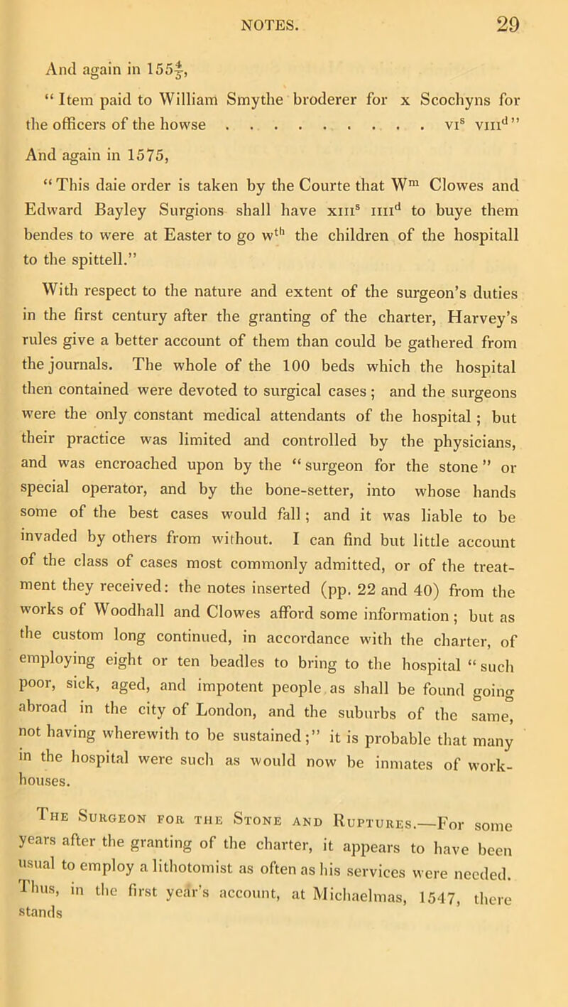 And again in 155^, “ Item paid to William Smythe broderer for x Scochyns for the officers of the bowse vi® vin‘*” And again in 1575, “ This daie order is taken by the Courte that W™ Clowes and Edward Bayley Surgions shall have xiii® ini'* to buye them bendes to were at Easter to go w^'’ the children of the hospitall to the spittell.” With respect to the nature and extent of the surgeon’s duties in the first century after the granting of the charter, Harvey’s rules give a better account of them than could be gathered from the journals. The whole of the 100 beds which the hospital then contained were devoted to surgical cases ; and the surgeons were the only constant medical attendants of the hospital; but their practice was limited and controlled by the physicians, and was encroached upon by the “ surgeon for the stone ” or special operator, and by the bone-setter, into whose hands some of the best cases would fall; and it was liable to be invaded by others from without. I can find but little account of the class of cases most commonly admitted, or of the treat- ment they received: the notes inserted (pp. 22 and 40) from the works of Woodhall and Clowes afford some information ; but as the custom long continued, in accordance wdth the charter, of employing eight or ten beadles to bring to the hospital “ such poor, sick, aged, and impotent people, as shall be found going abroad in the city of London, and the suburbs of the same, not having wherewith to be sustained;” it is probable that many in the hospital were sucli as would now be inmates of work- houses. The Surgeon for the Stone and Ruptures.—For some years after the granting of the charter, it appears to have been usual to employ a litliotomist as often as his services were needed. Thus, in tlie first year’s account, at Michaelmas, 1547, there stands