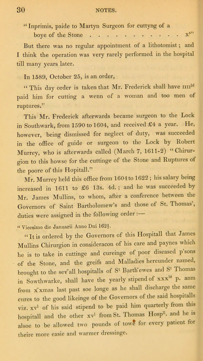 “ Inpritnis, paide to Martyn Surgeon for cuttyng of a boye of the Stone x‘” But there was no regular appointment of a lithotomist; and I think the operation was very rarely performed in the hospital till many years later. In 1589, October 25, is an order, “ This day order is taken that Mr. Frederick shall have iiid** paid him for cutting a wenn of a woman and too men of ruptures.” This Mr. Frederick afterwards became surgeon to the Lock in Southwark, from 1590 to 1604, and received £4 a year. He, however, being dismissed for neglect of duty, was succeeded in the office of guide or surgeon to the Lock by Robert Murrey, who is afterwards called (March 7, 1611-2) “ Chirur- gion to this howse for the cuttinge of the Stone and Ruptures of the poore of this Hopitall.” Mr. Murrey held this office from 1604 to 1622 ; his salary being increased in 1611 to £6 13s. 4d. ; and he was succeeded by Mr. James Mullins, to whom, after a conference between the Governors of Saint Bartholomew’s and those of St, Thomas’, duties were assigned in the following order: Vicesimo die Januarii Anno Dni 162§^. “ It is ordered by the Governors of this Hospitall that James Mullins Chirurgion in consideracon of his care and paynes which he is to take in cuttinge and cureinge of poor diseased p’sons of the Stone, and the greifs and Malladies hereunder named, brought to the sevall hospitalls of S‘ Barth'ewes and S‘ Thomas in Sowthwarke, shall have the yearly stipend of xxx'-* p. anm from x-xmas last past soe longe as he shall discharge the same cures to the good likeinge of the Governors of the said hospitalls viz. xv> of his said stipend to be paid him quarterly from this hospitall and the other xv' from St. Thomas Hosp. and he is alsoe to be allowed two pounds of tow? for every patient for theire more easie and warmer dressinge.