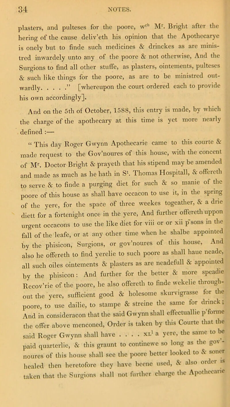 plasters, and pulteses for tlie poore, w*^’’ M’’. Bright after the hering of the cause deliv’eth his opinion that the Apothecarye is onely but to finde such medicines & drinckes as are minis- tred inwardely unto any of the poore & not otherwise, And the Surgions to find all other stuffe, as plasters, ointements, pulteses & such like things for the poore, as are to be ministred out- wardly ” [whereupon the court ordered each to provide his own accordingly]. And on the 5th of October, 1588, this entry is made, by which the charge of the apothecary at this time is yet more nearly defined ;— “ This day Roger Gwynn Apotbecarie came to this courte & made request to the Gov’noures of this house, with the concent of M*-. Doctor Bright & prayeth that his stipend may be amended and made as much as he hath in Sh Thomas Hospitall, & offereth to serve & to finde a purging diet for such & so manie of the poore of this house as shall have occacon to use it, in the spring of the yere, for the space of three weekes togeather, & a drie diett for a fortenight once in the yere. And further offereth uppon urgent occacons to use the like diet for viii or or xii p’sons in the fall of the leafe, or at any other time when he shalbe appointed by the phisicon, Surgions, or gov’noures of this house. And also he offereth to find yerelie to such poore as shall haue neade, all such oiles ointements & plasters as are neadefull & appointed by the phisicon; And further for the better & more speadie Recov’rie of the poore, he also offereth to finde wekelie througli- out the yere, sufficient good & holesome skurvigrasse for the poore, to use dailie, to stampe cS: streine the same for drinck; And in consideracon that the said Gwynn shall effectuallie p’fonne the offer above menconed. Order is taken by this Courte that the said Roger Gwynn shall have . . . . xl' a yere, the same to be paid quarterlie, & this graunt to continewe so long as the gov - noures of this house shall see the poore better looked to &: soner liealed then beretofore they have bcene used, & also order is taken that the Surgions shall not further charge the Apothccaiie