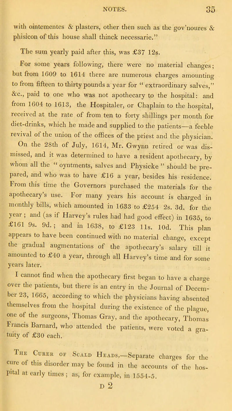 with ointementes & plasters, other then such as the gov’noures & phisicon of tliis house shall thinck necessarie.” The sum yearly paid after this, was £37 12s. For some years following, there were no material changes; but from 1609 to 1614 there are numerous charges amounting to from fifteen to thirty pounds a year for “ extraordinary salves,” &c., paid to one who was not apothecary to the hospital: and from 1604 to 1613, the Hospitaler, or Chaplain to the hospital, received at the rate of from ten to forty shillings per month for diet-drinks, which he made and supplied to the patients—a feeble revival of the union of the offices of the priest and the physician. On the 28th of July, 1614, Mr. Gwynn retired or was dis- missed, and it was determined to have a resident apothecary, by whom all the “ oyntments, salves and Physicke ” should be pre- pared, and who was to have £16 a year, besides his residence. From this time the Governors purchased the materials for the apothecary’s use. For many years his account is charged in monthly bills, which amounted in 1633 to £254 2s. 3d. for the year ; and (as if Harvey’s rules had had good effect) in 1635, to £161 9s. 9d. ; and in 1638, to £123 11s. lOd. This plan appears to have been continued with no material change, except the gradual augmentations of the apothecary’s salary till it amounted to £40 a year, through all Harvey’s time and for some years later. I cannot find when the apothecary first began to have a charge over the patients, but there is an entry in the Journal of Decem- ber 23, 1665, according to which the physicians having absented themselves from the hospital during the existence of the plague, one of the surgeons, Thomas Gray, and the apothecary, Thomas Francis Barnard, who attended the patients, were voted a gra- tuity of £30 each. The Curer oe Scald Heads.—Separate charges for the cure of this disorder may be found in the accounts of the hos- pital at early times; as, for example, in 1554-5.