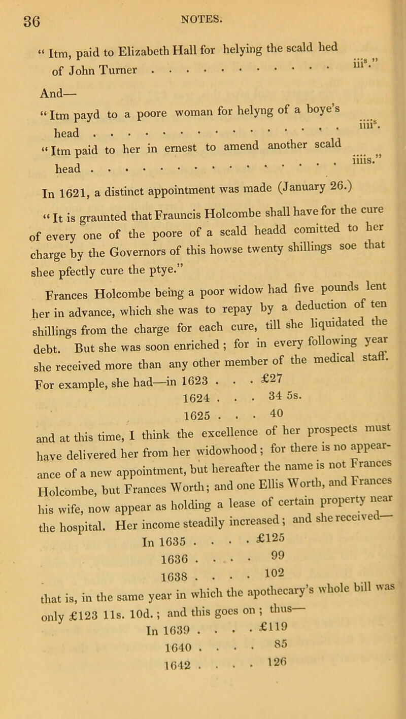 86 “ Itm, paid to Elizabeth Hall for belying the scald hed of John Turner ‘ And— “ Itm payd to a poore woman for helyng of a boye s head “Itm paid to her in emest to amend another scald head In 1621, a distinct appointment was made (January 26.) “ It is graunted thatFrauncis Holcombe shall have for the cure of every one of the poore of a scald headd comitted to her charge by the Governors of this howse twenty shillings soe that shee pfectly cure the ptye.” Frances Holcombe being a poor widow had five pounds lent her in advance, which she was to repay by a deduction of ten shillings from the charge for each cure, till she liquidated the debt. But she was soon enriched ; for in every following ye^ she received more than any other member of the medical stall. For example, she had—in 1623 . • • ^27 1624 ... 34 5s. 1625 ... 40 and at this time, I think the excellence of her prospects must have delivered her from her widowhood; for there is no a^ppear- ance of a new appointment, but hereafter the name is not Frances Holcombe, but Frances Worth; and one Ellis Worth, and Frances his wife, now appear as holding a lease of certain property nem the hospital. Her income steadily increased; and she receive In 1635 .... £125 1636 .... 99 1638 .... 102 that is, in the same year in which the apothecary's whole bill was only £123 Us. lOd.; and this goes on ; thus