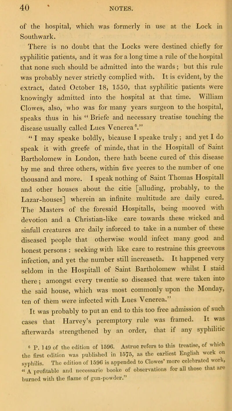 of the hospital, which was formerly in use at the Lock in Southwark. There is no doubt that the Locks were destined chiefly for syphilitic patients, and it was for a long time a rule of the hospital that none such should be admitted into the wards; but this rule was probably never strictly complied with. It is evident, by the extract, dated October 18, 1550, that syphilitic patients were knowingly admitted into the hospital at that time. William Clowes, also, who was for many years surgeon to the hospital, speaks thus in his “ Briefe and necessary treatise touching the disease usually called Lues Venerea®.” “ I may speake boldly, bicause I speake truly; and yet I do speak it with greefe of minde, that in the Hospitall of Saint Bartholomew in London, there hath beene cured of this disease by me and three others, within five yeeres to the number of one thousand and more. I speak nothing of Saint Thomas Hospitall and other houses about the citie [alluding, probably, to the Lazar-houses] wherein an infinite multitude are daily cured. The Masters of the foresaid Hospitalls, being mooved with devotion and a Christian-like care towards tliese wicked and sinfull creatures are daily inforced to take in a number of these diseased people that otherwise would infect many good and honest persons : seeking with like care to restraine this greevous infection, and yet the number still increaseth. It happened very seldom in the Hospitall of Saint Bartholomew whilst I staid there ^ amongst every twentie so diseased that were taken into the said house, which was most commonly upon the Monday, ten of them were infected with Lues Venerea.” It was probably to put an end to this too free admission of such cases that Harvey’s peremptory rule was framed. It was afterwards strengthened by an order, that if any syphilitic ® P. 140 of tho edition of 1696. Astruc refers to this treatise, of which the first edition was published in 1575, as the earliest English work on sypliilis. The edition of 1500 is appended to Clowes’ more celebrated work, “ A profitable and neccssarie booko of observations for all those that are burned with the flame of gun-powder.”