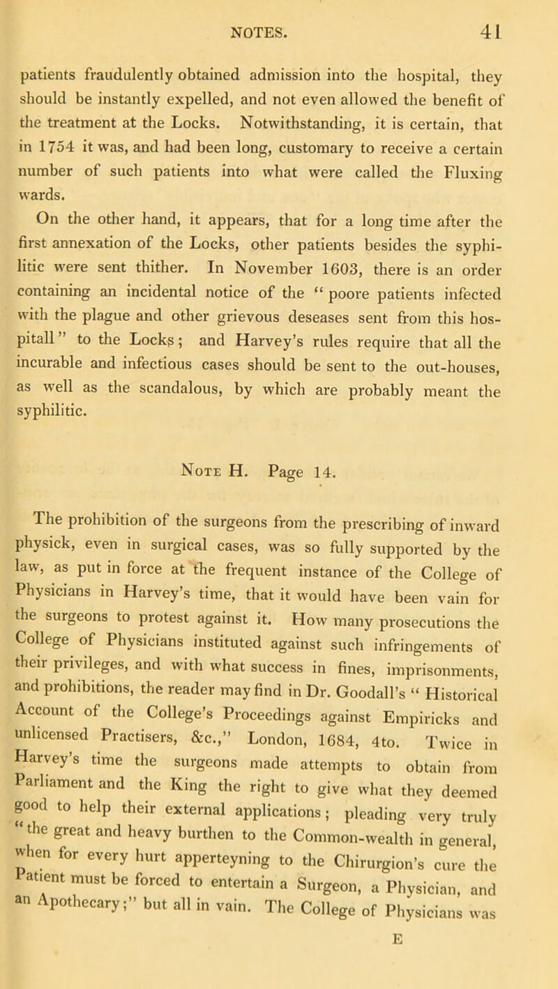 patients fraudulently obtained admission into the hospital, they should be instantly expelled, and not even allowed the benefit of the treatment at the Locks. Notwithstanding, it is certain, that in 1754 it was, and had been long, customary to receive a certain number of such patients into what were called the Fluxing wards. On the otlier hand, it appears, that for a long time after the first annexation of the Locks, other patients besides the syphi- litic w'ere sent thither. In November 1603, there is an order containing an incidental notice of the “ poore patients infected with the plague and other grievous deseases sent from this hos- pitall ” to the Locks; and Harvey’s rules require that all the incurable and infectious cases should be sent to the out-houses, as w'ell as the scandalous, by which are probably meant the syphilitic. Note H. Page 14. The prohibition of the surgeons from the prescribing of inward physick, even in surgical cases, was so fully supported by the law, as put in force at the frequent instance of the College of Physicians in Harvey’s time, that it would have been vain for the surgeons to protest against it. How many prosecutions the College of Physicians instituted against such infringements of their privileges, and with what success in fines, imprisonments, and prohibitions, the reader may find in Dr. Goodall’s “ Historical Account of the College’s Proceedings against Empiricks and unlicensed Practisers, &c.,” London, 1684, 4to. Twice in Harvey’s time the surgeons made attempts to obtain from Parliament and the King the right to give what they deemed good to help their external applications; pleading very truly “the great and heavy burthen to the Common-wealth in general when for every hurt apperteyning to the Chirurgion’s Lre the i^atient must be forced to entertain a Surgeon, a Physician, and an Apothecary;” but all in vain. The College of Pliysicians was E