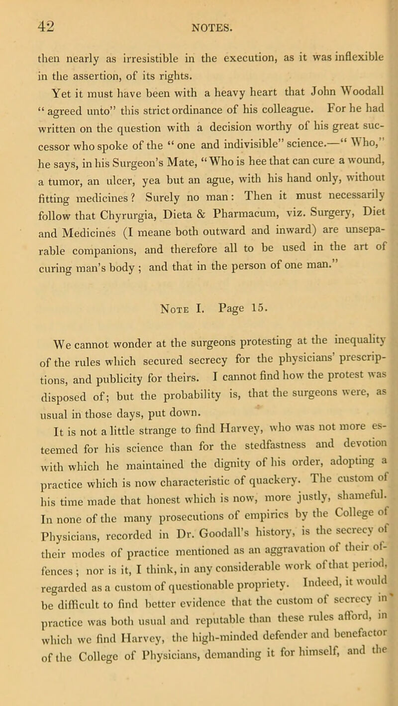 then nearly as irresistible in the execution, as it was inflexible in the assertion, of its rights. Yet it must have been with a heavy heart that John Woodall “ agreed unto” this strict ordinance of his colleague. For he had written on the question with a decision worthy of his great suc- cessor who spoke of the “ one and indivisible science. “ Who, he says, in his Surgeon’s Mate, “Who is hee that can cure a wound, a tumor, an ulcer, yea but an ague, with his hand only, without fitting medicines ? Surely no man; Then it must necessarily follow that Chyrurgia, Dieta & Pharmacum, viz. Surgery, Diet and Medicines (I meane both outward and inward) are unsepa- rable companions, and therefore all to be used in the art of curing man’s body ; and that in the person of one man. Note I. Page 15. We cannot wonder at the surgeons protesting at the inequality of the rules which secured secrecy for the physicians prescrip- tions, and publicity for theirs. I cannot find how the protest was disposed of; but the probability is, that the surgeons were, as usual in those days, put down. It is not a little strange to find Harvey, who was not more es- teemed for his science than for the stedfastness and devotion with which he maintained the dignity of his order, adopting a practice which is now characteristic of quackery. The custom of his time made that honest which is now, more justly, shameful. In none of the many prosecutions of empirics by the College of Physicians, recorded in Dr. Goodall’s history, is die secrecy of their modes of practice mentioned as an aggravation of their of- fences ; nor is it, I think, in any considerable work of that period, regarded as a custom of questionable propriety. Indeed, it would ^ be difficult to find better evidence that the custom of secrecy in practice was both usual and reputable than these rules afford, in whicli we find Harvey, the high-minded defender and benefactor of the College of Physicians, demanding it for himself, and the
