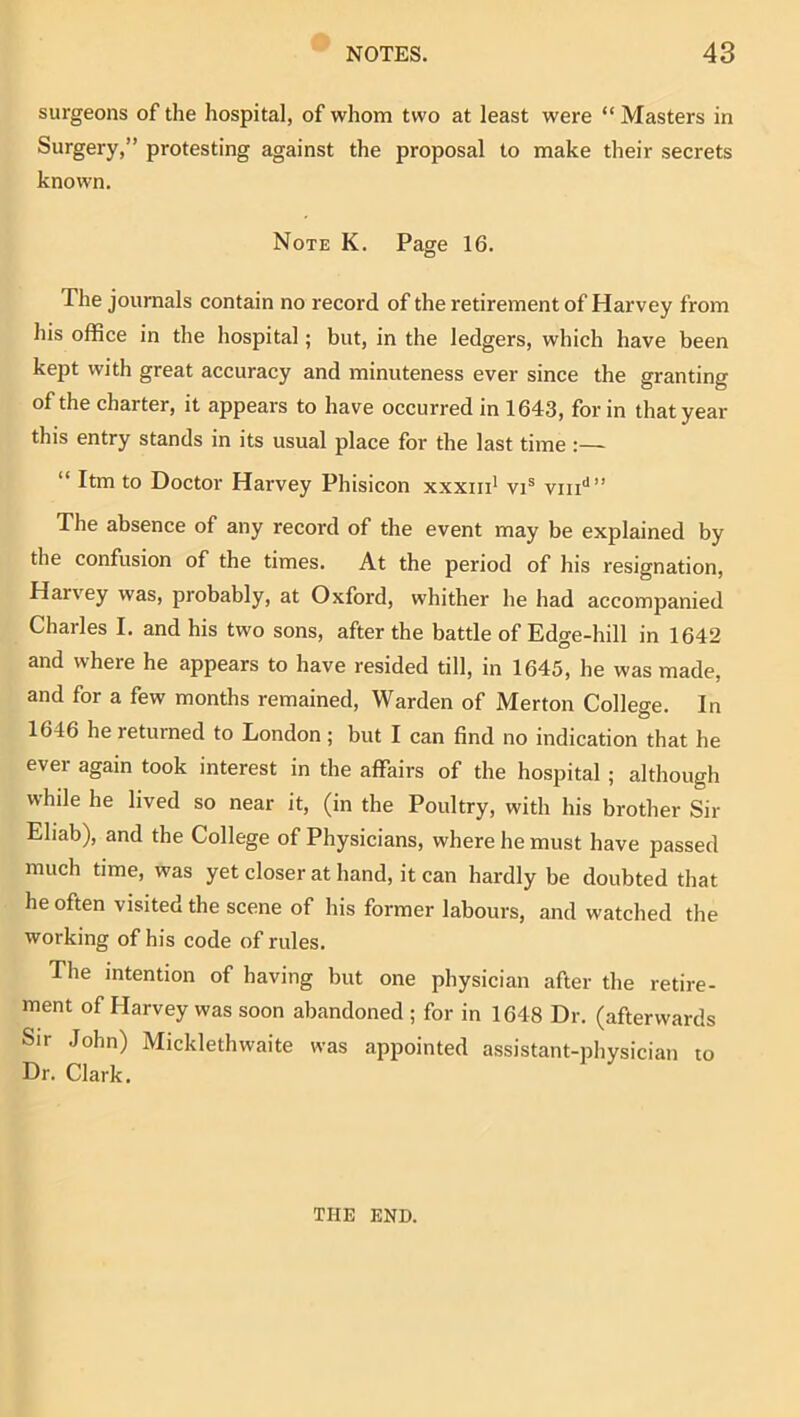 surgeons of the hospital, of whom two at least were “ Masters in Surgery,” protesting against the proposal to make their secrets known. Note K. Page 16. The journals contain no record of the retirement of Harvey from his office in the hospital; but, in the ledgers, which have been kept with great accuracy and minuteness ever since the granting of the charter, it appears to have occurred in 1643, for in that year this entry stands in its usual place for the last time :— “ Itm to Doctor Harvey Phisicon xxxiri* vi® viii'*” The absence of any record of the event may be explained by the confusion of the times. At the period of his resignation, Harvey was, probably, at Oxford, whither he had accompanied Charles I. and his two sons, after the battle of Edge-hill in 1642 and where he appears to have resided till, in 1645, he was made, and for a few months remained. Warden of Merton College. In 1646 he returned to London; but I can find no indication that he ever again took interest in the affairs of the hospital ; although whde he lived so near it, (in the Poultry, with his brother Sir Ehab), and the College of Physicians, where he must have passed much time, was yet closer at hand, it can hardly be doubted that he often visited the scene of his former labours, and watched the working of his code of rules. The intention of having but one physician after the retire- ment of Harvey was soon abandoned ; for in 1648 Dr. (afterwards Sir John) Micklethwaite was appointed assistant-physician to Dr. Clark. THE END.