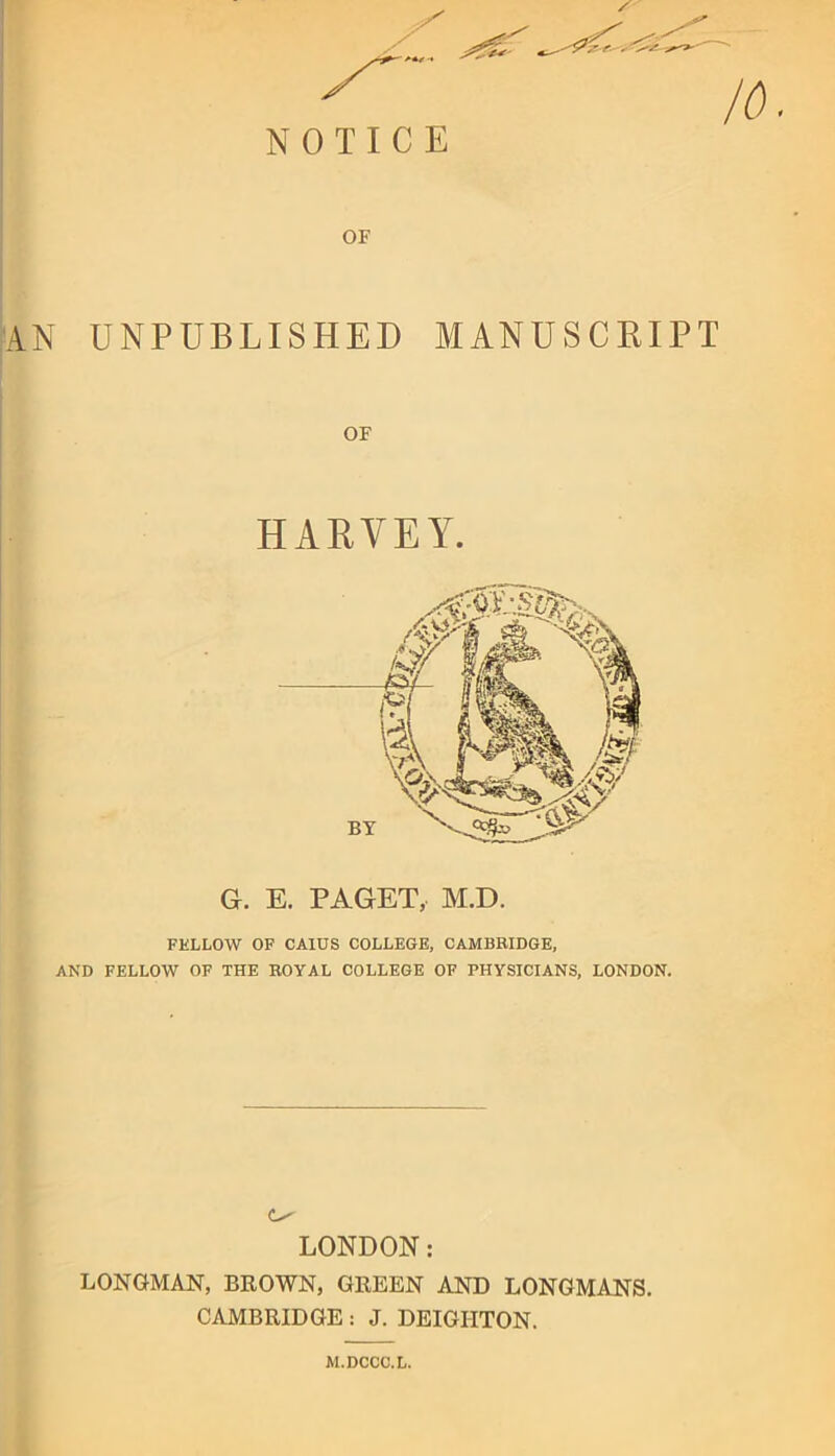 NOTICE OF AN UNPUBLISHED MANUSCRIPT OF HARVEY. G. E. PAGET, M.D. FELLOW OF CA1US COLLEGE, CAMBRIDGE, AND FELLOW OF THE ROYAL COLLEGE OF PHYSICIANS, LONDON. C-' LONDON: LONGMAN, BROWN, GREEN AND LONGMANS. CAMBRIDGE: J. DEIGIITON. M.DCCC.L.