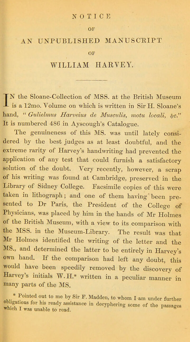 OF AN UNPUBLISHED MANUSCRIPT OF WILLIAM IIARYEY. IN the Sloane-Collection of MSS. at the British Museum is a 12mo. Volume on which is written in Sir H. Sloane’s hand, “ Gulielmus Harveius de Musculis, motu locali, <§-c.” It is numbered 486 in Ayscough’s Catalogue. The genuineness of this MS. was until lately consi- dered by the best judges as at least doubtful, and the extreme rarity of Harvey’s handwriting had prevented the application of any test that could furnish a satisfactory solution of the doubt. Very recently, however, a scrap of his writing was found at Cambridge, preserved in the Library of Sidney College. Facsimile copies of this were taken in lithograph; and one of them having been pre- sented to Dr Paris, the President of the College of Physicians, was placed by him in the hands of Mr Holmes of the British Museum, with a view to its comparison with the MSS. in the Museum-Library. The result was that Mr Holmes identified the writing of the letter and the MS., and determined the latter to be entirely in Harvey’s own hand. If the comparison had left any doubt, this would have been speedily removed by the discovery of Harvey’s initials W.H* written in a peculiar manner in many parts of the MS. * Pointed out to me by Sir F. Madden, to whom I am under further obligations for his ready assistance in decyphering some of the passages