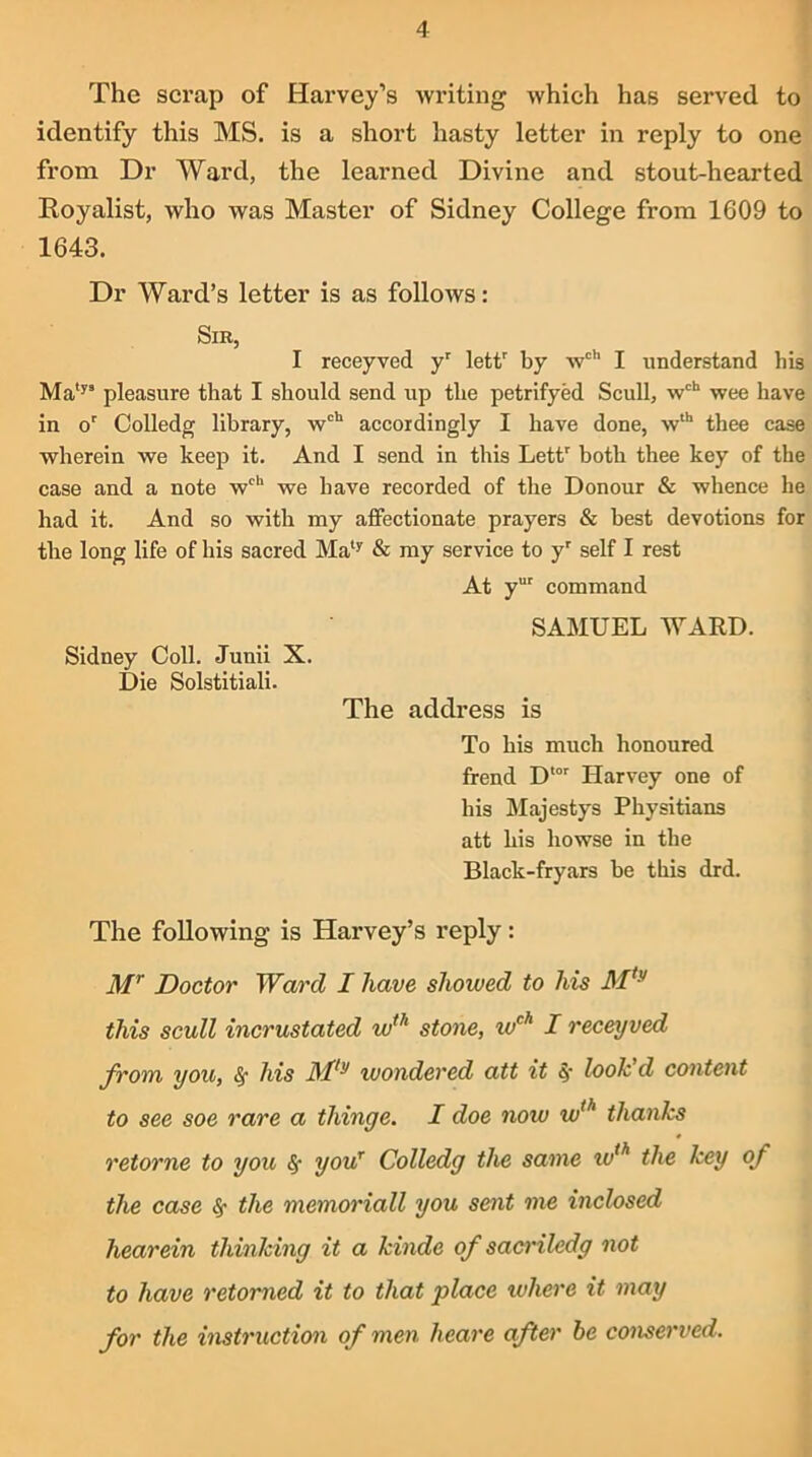 The scrap of Harvey’s writing which has served to identify this MS. is a short hasty letter in reply to one from Dr Ward, the learned Divine and stout-hearted Royalist, who was Master of Sidney College from 1609 to 1643. Dr Ward’s letter is as follows: Sir, I receyved yr lettr by wch I understand his Matys pleasure that I should send up the petrifyed Scull, wcb wee have in or Colledg library, wch accordingly I have done, wth thee case wherein we keep it. And I send in this Lettr both thee key of the case and a note wch we have recorded of the Donour & whence he had it. And so with my affectionate prayers & best devotions for the long life of his sacred Maly & my service to yr self I rest At yur command SAMUEL WARD. Sidney Coll. Junii X. Die Solstitiali. The address is To his much honoured frend Dtor Harvey one of his Majestys Physitians att his liowse in the Black-fryars he this drd. The following is Harvey’s reply: Mr Doctor Ward I have shoived to his Mty this scull incrustated w1h stone, wch I receyved from you, his JMly wondered att it S, look d content to see soe rare a thinge. I doe now wth thanks retorne to you <$• your Colledg the same wth the key of the case fy the memoriall you sent me inclosed hearein thinking it a kinde of sacriledg not to have retorned it to that place where it may for the instruction of men heare after be conserved.