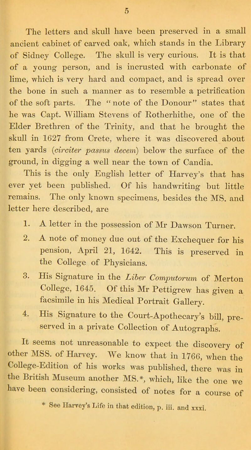 The letters and skull have been preserved in a small ancient cabinet of carved oak, which stands in the Library of Sidney College. The skull is very curious. It is that of a young person, and is incrusted with carbonate of lime, which is very hard and compact, and is spread over the bone in such a manner as to resemble a petrification of the soft parts. The “note of the Donour” states that he was Capt. William Stevens of Rotherhithe, one of the Elder Brethren of the Trinity, and that he brought the skull in 1627 from Crete, where it was discovered about ten yards (circiter passus decern) below the surface of the ground, in digging a well near the town of Candia. This is the only English letter of Harvey’s that has ever yet been published. Of his handwriting but little remains. The only known specimens, besides the MS. and letter here described, are 1. A letter in the possession of Mr Dawson Turner. 2. A note of money due out of the Exchequer for his pension, April 21, 1642. This is preserved in the College of Physicians. 3. His Signature in the Liber Computorum of Merton College, 1645. Of this Mr Pettigrew has given a facsimile in his Medical Portrait Gallery. 4. His Signature to the Court-Apothecary’s bill, pre- served in a private Collection of Autographs. It seems not unreasonable to expect the discovery of other MSS. of Harvey. We know that in 1766, when the College-Edition of his works was published, there was in the British Museum another MS.*, which, like the one we have been considering, consisted of notes for a course of * See Harvey’s Life in that edition, p. iii. and xxxi.
