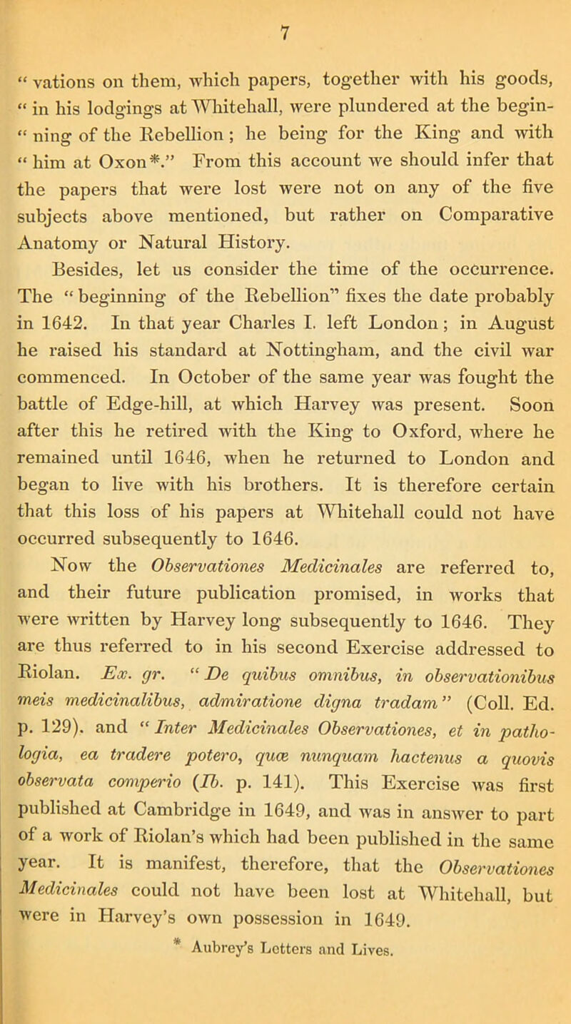“ vations on them, which papers, together with his goods, “ in his lodgings at Whitehall, were plundered at the begin- “ ning of the Rebellion ; he being for the King and with “ him at Oxon From this account we should infer that the papers that were lost were not on any of the five subjects above mentioned, but rather on Comparative Anatomy or Natural History. Besides, let us consider the time of the occurrence. The “ beginning of the Rebellion” fixes the date probably in 1642. In that year Charles I. left London; in August he raised his standard at Nottingham, and the civil war commenced. In October of the same year was fought the battle of Edge-hill, at which Harvey was present. Soon after this he retired with the King to Oxford, where he remained until 1646, when he returned to London and began to live with his brothers. It is therefore certain that this loss of his papers at Whitehall could not have occurred subsequently to 1646. Now the Observationes Medicinales are referred to, and their future publication promised, in works that were written by Harvey long subsequently to 1646. They are thus referred to in his second Exercise addressed to Riolan. Ex. gr. “ De quibus omnibus, in observationibus meis medicinalibus, admiratione digna tradam” (Coll. Ed. p. 129). and  Inter Medicinales Observationes, et in patho- logia, ea tradere potero, quce nunquam liactenus a quovis observata comperio (lb. p. 141). This Exercise was first published at Cambridge in 1649, and was in answer to part of a work of Riolan’s which had been published in the same year. It is manifest, therefore, that the Observationes Medicinales could not have been lost at Whitehall, but were in Harvey’s own possession in 1649. * Aubrey’s Letters and Lives.