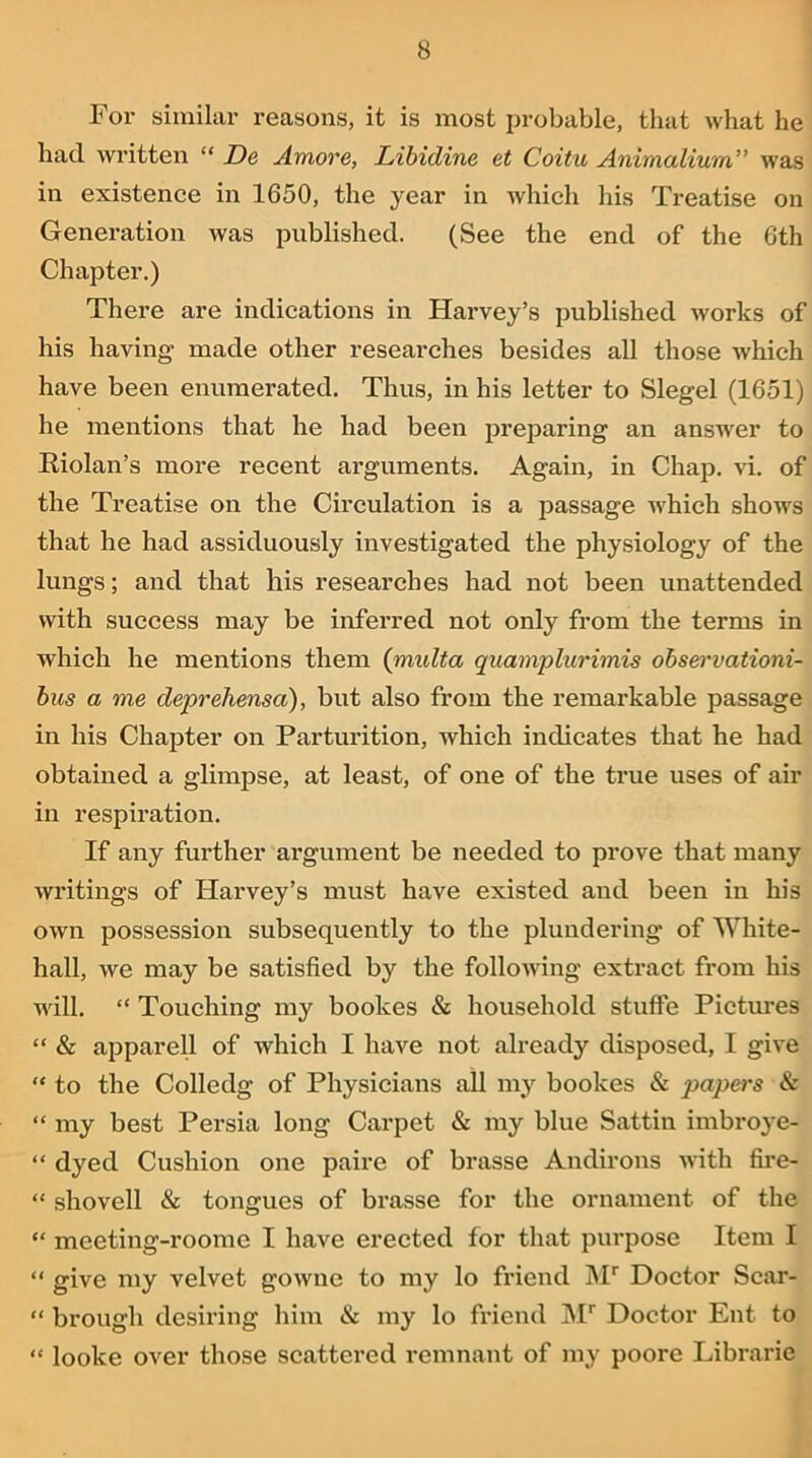For similar reasons, it is most probable, that what he had written “ De Amove, Libidine et Coitu Animalium” was in existence in 1650, the year in which his Treatise on Generation was published. (See the end of the 6th Chapter.) There are indications in Harvey’s published works of his having made other researches besides all those which have been enumerated. Thus, in his letter to Siegel (1651) he mentions that he had been preparing an answer to Riolan’s more recent arguments. Again, in Chap. vi. of the Treatise on the Circulation is a passage which shows that he had assiduously investigated the physiology of the lungs; and that his researches had not been unattended with success may be inferred not only from the terms in which he mentions them (multa quamplurimis observationi- bus a me deprehensa), but also from the remai’kable passage in his Chapter on Parturition, which indicates that he had obtained a glimpse, at least, of one of the true uses of air in respiration. If any further argument be needed to prove that many writings of Harvey’s must have existed and been in his own possession subsequently to the plundering of White- hall, we may be satisfied by the following extract from his will. “ Touching my boolces & household stuffe Pictures “ & apparell of which I have not already disposed, I give “ to the Colledg of Physicians all my boolces & papers & “ my best Persia long Carpet & my blue Sattin imbroye- “ dyed Cushion one paire of brasse Andirons with fire- “ shovell & tongues of brasse for the ornament of the “ meeting-roome I have erected for that purpose Item I “ give my velvet gowne to my lo friend Mr Doctor Scar- “ brough desiring him & my lo friend Mr Doctor Ent to “ loolce over those scattered remnant of my poore Librarie