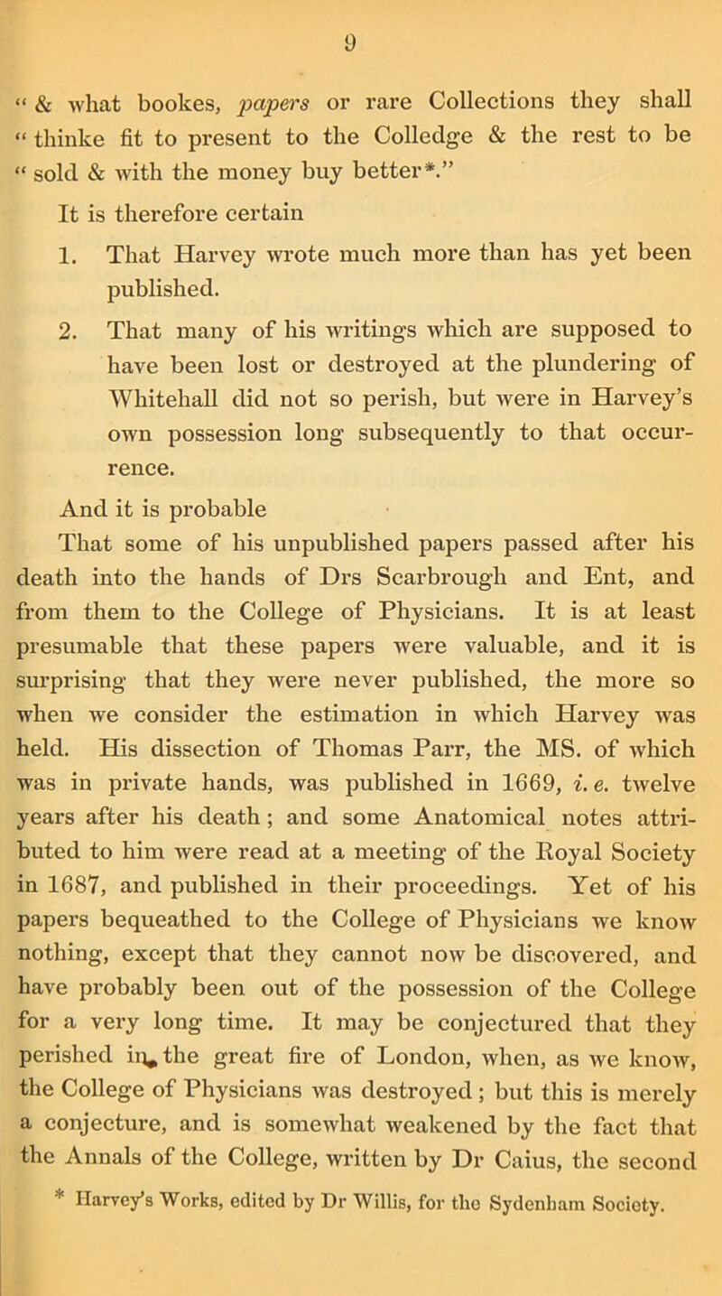 “ & what bookes, papers or rare Collections they shall “ thinke fit to present to the Colledge & the rest to be “ sold & with the money buy better*.” It is therefore certain 1. That Harvey wrote much more than has yet been published. 2. That many of his writings which are supposed to have been lost or destroyed at the plundering of Whitehall did not so perish, but were in Harvey’s own possession long subsequently to that occur- rence. And it is probable That some of his unpublished papers passed after his death into the hands of Drs Scarbrough and Ent, and from them to the College of Physicians. It is at least presumable that these papers were valuable, and it is surprising that they were never published, the more so when we consider the estimation in which Harvey was held. His dissection of Thomas Parr, the MS. of which was in private hands, was published in 1669, i. e. twelve years after his death ; and some Anatomical notes attri- buted to him were read at a meeting of the Royal Society in 1687, and published in their proceedings. Yet of his papers bequeathed to the College of Physicians we know nothing, except that they cannot now be discovered, and have probably been out of the possession of the College for a very long time. It may be conjectured that they perished ii^the great fire of London, when, as we know, the College of Physicians was destroyed ; but this is merely a conjecture, and is somewhat weakened by the fact that the Annals of the College, written by Dr Caius, the second * Harvey’s Works, edited by Dr Willis, for the Sydenham Society.
