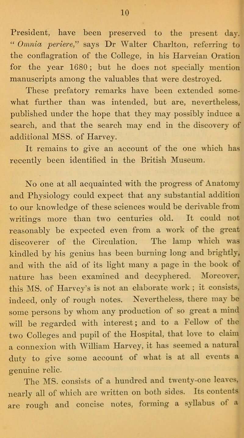 President, have been preserved to the present day. “ Omnia periere,” says Dr Walter Charlton, referring to the conflagration of the College, in his Harveian Oration for the year 1680; but he does not specially mention manuscripts among the valuables that were destroyed. These prefatory remarks have been extended some- what further than was intended, but are, nevertheless, published under the hope that they may possibly induce a search, and that the search may end in the discovery of additional MSS. of Harvey. It remains to give an account of the one which has recently been identified in the British Museum. No one at all acquainted with the progress of Anatomy and Physiology could expect that any substantial addition to our knowledge of these sciences would be derivable from writings more than two centuries old. It could not reasonably be expected even from a work of the great discoverer of the Circulation. The lamp which was kindled by his genius has been burning long and brightly, and with the aid of its light many a page in the book of nature has been examined and decyphered. Moreover, this MS. of Harvey’s is not an elaborate work ; it consists, indeed, only of rough notes. Nevertheless, there may be some persons by whom any production of so great a mind will be regarded with interest; and to a Fellow of the two Colleges and pupil of the Hospital, that love to claim a connexion with William Harvey, it has seemed a natural duty to give some account of what is at all events a genuine relic. The MS. consists of a hundred and twenty-one leaves, nearly all of which are written on both sides. Its contents are rough and concise notes, forming a syllabus of a