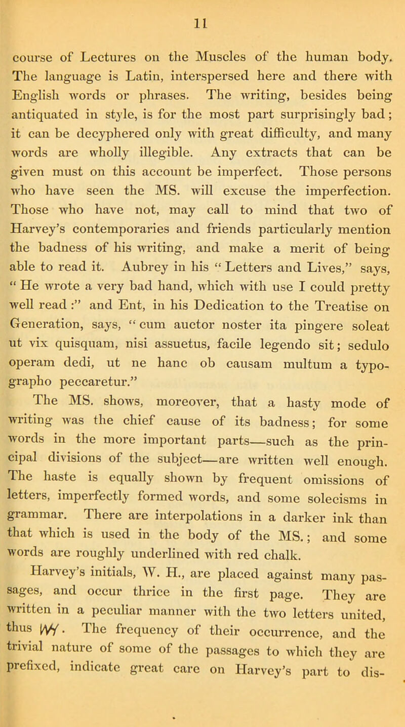 course of Lectures on the Muscles of the human body. The language is Latin, interspersed here and there with English words or phrases. The writing, besides being antiquated in style, is for the most part surprisingly bad; it can be decyphered only with great difficulty, and many words are wholly illegible. Any extracts that can be given must on this account be imperfect. Those persons who have seen the MS. will excuse the imperfection. Those who have not, may call to mind that two of Harvey’s contemporaries and friends particularly mention the badness of his writing, and make a merit of being able to read it. Aubrey in his “ Letters and Lives,” says, “ He wrote a very bad hand, which with use I could pretty well read and Ent, in his Dedication to the Treatise on Generation, says, “cum auctor noster ita pingere soleat ut vix quisquam, nisi assuetus, facile legendo sit; sedulo operam dedi, ut ne hanc ob causam multum a typo- grapho peccaretur.” The MS. shows, moreover, that a hasty mode of writing was the chief cause of its badness; for some words in the more important parts—such as the prin- cipal divisions of the subject—are written well enough The haste is equally shown by frequent omissions of letters, imperfectly formed words, and some solecisms in grammar. There are interpolations in a darker ink than that which is used in the body of the MS.; and some words are roughly underlined with red chalk. Harvey’s initials, W. H., are placed against many pas- sages, and occur thrice in the first page. They are written in a peculiar manner with the two letters united, thus IV/ • The frequency of their occurrence, and the trivial nature of some of the passages to which they are prefixed, indicate great care on Harvey’s part to dis-