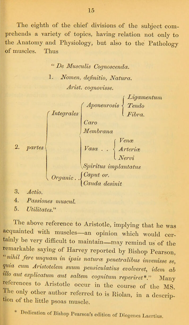 The eighth of the chief divisions of the subject com- prehends a variety of topics, having relation not only to the Anatomy and Physiology, but also to the Pathology of muscles. Thus “ De Musculis Cognoscenda. 1. Nomen, definitio, Natura. Arist. cognovisse, ' Ligamentum f Aponeurosis r Integrates 2. partes \ Tendo Fibra. Caro Membrana Venae Vasa . . < Arterice V j 1 Nervi \Spiritus implantatus Organic. \CaPUt or- [Cauda desinit 3. Actio. 4. Passiones muscul. 5. Utilitates The above reference to Aristotle, implying that he was acquainted with muscles—an opinion which would cer- tainly be very difficult to maintain—may remind us of the remarkable saying of Harvey reported by Bishop Pearson, ‘m/iit fere unquam in ipsis naturae penetralibus invenisse se, quia cum Aristotelem suum pensiculatius evolveret, idem ab illo aut explicatum aut saltern cognitum reperiret* ” Many refei cnees to Aristotle occur in the course of the MS. The only other author referred to is Riolan, in a descrip- tion of the little psoas muscle. Dedication of Bishop Pearson’s edition of Diogenes Laertius.