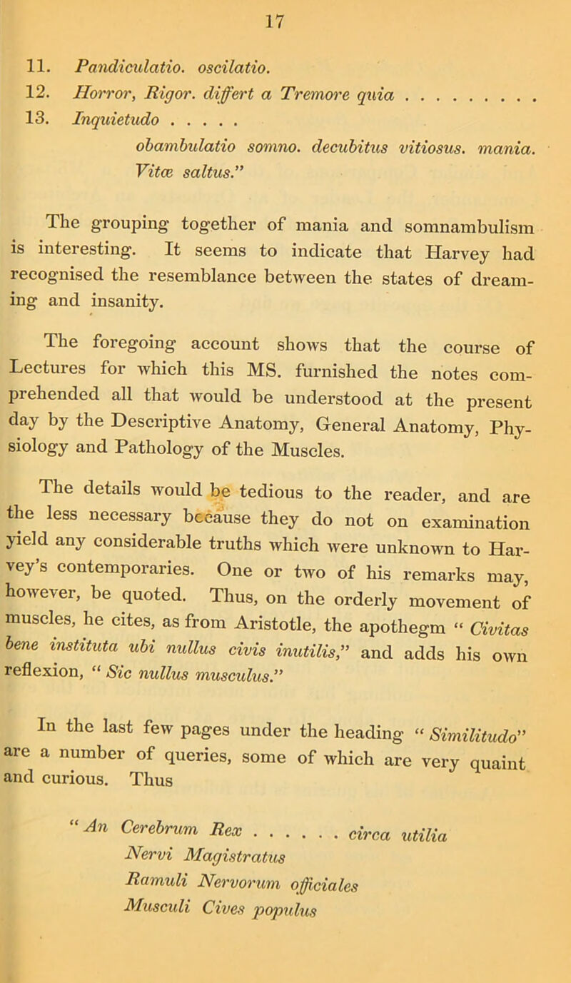 11. Pandiculatio. oscilatio. 12. Horror, Rigor, differt a Tremore quia 13. Inquietudo obambidatio somno. decubitus vitiosus. mania. Vitce saltus.” The grouping together of mania and somnambulism is interesting. It seems to indicate that Harvey had recognised the resemblance between the states of dream- ing and insanity. The foregoing account shows that the course of Lectures for which this MS. furnished the notes com- prehended all that would be understood at the present day by the Descriptive Anatomy, General Anatomy, Phy- siology and Pathology of the Muscles. The details would be tedious to the reader, and are the less necessary because they do not on examination yield any considerable truths which Avere unknown to Har- vey’s contemporaries. One or two of his remarks may, however, be quoted. Thus, on the orderly movement of muscles, he cites, as from Aristotle, the apothegm “ Civitas bene instituta ubi nullus civis inutilis,” and adds his OAvn reflexion, “ Sic nullus musculus.” In the last few pages under the heading « Similitude’ are a number of queries, some of which are very quaint and curious. Thus “An Cerebrum Rex circa utilia Nervi Magistratus Ramuli Nervorum officiates Musculi Cives populus
