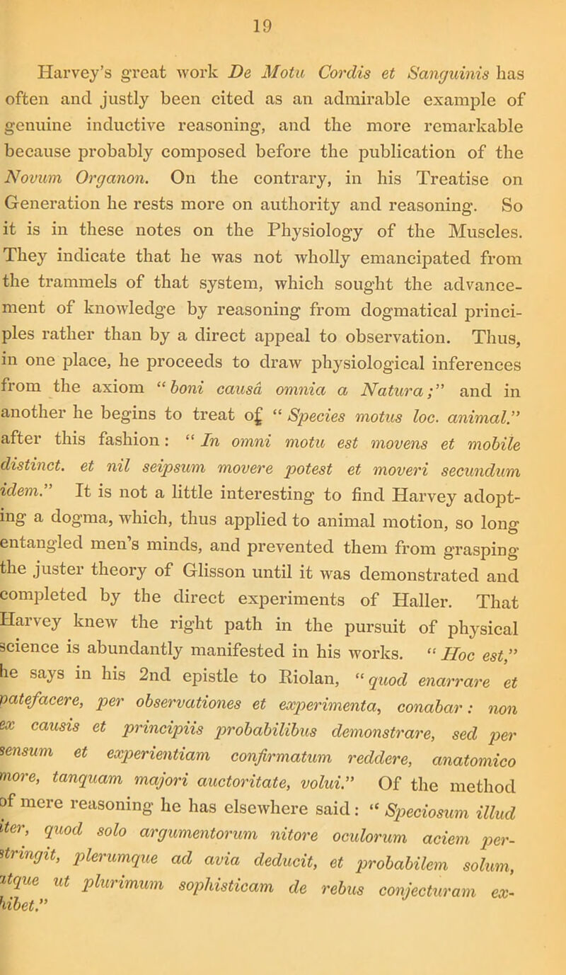 Harvey’s great work De Motu Cordis et Sanguinis has often and justly been cited as an admirable example of genuine inductive reasoning, and the more remarkable because probably composed before the publication of the Novum Organon. On the contrary, in his Treatise on Generation he rests more on authority and reasoning. So it is in these notes on the Physiology of the Muscles. They indicate that he was not wholly emancipated from the trammels of that system, which sought the advance- ment of knowledge by reasoning from dogmatical princi- ples rather than by a direct appeal to observation. Thus, in one place, he proceeds to draw physiological inferences from the axiom “ boni causa omnia a Natura;” and in another he begins to treat of “ Species motus loc. animal after this fashion: “ In omni motu est movens et mobile distinct, et nil seipsum movere potest et moveri secundum idem. It is not a little interesting to find Harvey adopt- ing a dogma, which, thus applied to animal motion, so long entangled men’s minds, and prevented them from grasping the juster theory of Glisson until it was demonstrated and completed by the direct experiments of Haller. That Harvey knew the right path in the pursuit of physical science is abundantly manifested in his works. “ Hoc est ” he says in his 2nd epistle to Riolan, “ quod enarrare et patefacere, per observationes et experimental conabar: non ox causis et principiis p>robabilibus demonstrare, sed per sensum et experientiam confirmation reddere, anatomico more, tanquam majori auctoritate, volui.” Of the method of mere reasoning he has elsewhere said: “ Speciosum illud iter, quod solo argumentorum nitore oculorum aciem per- Urmgit, plerumque ad avia deducit, et probabilem solum, ztque nt plurimum sophisticam de rebus conjecturam ex- hibet.”