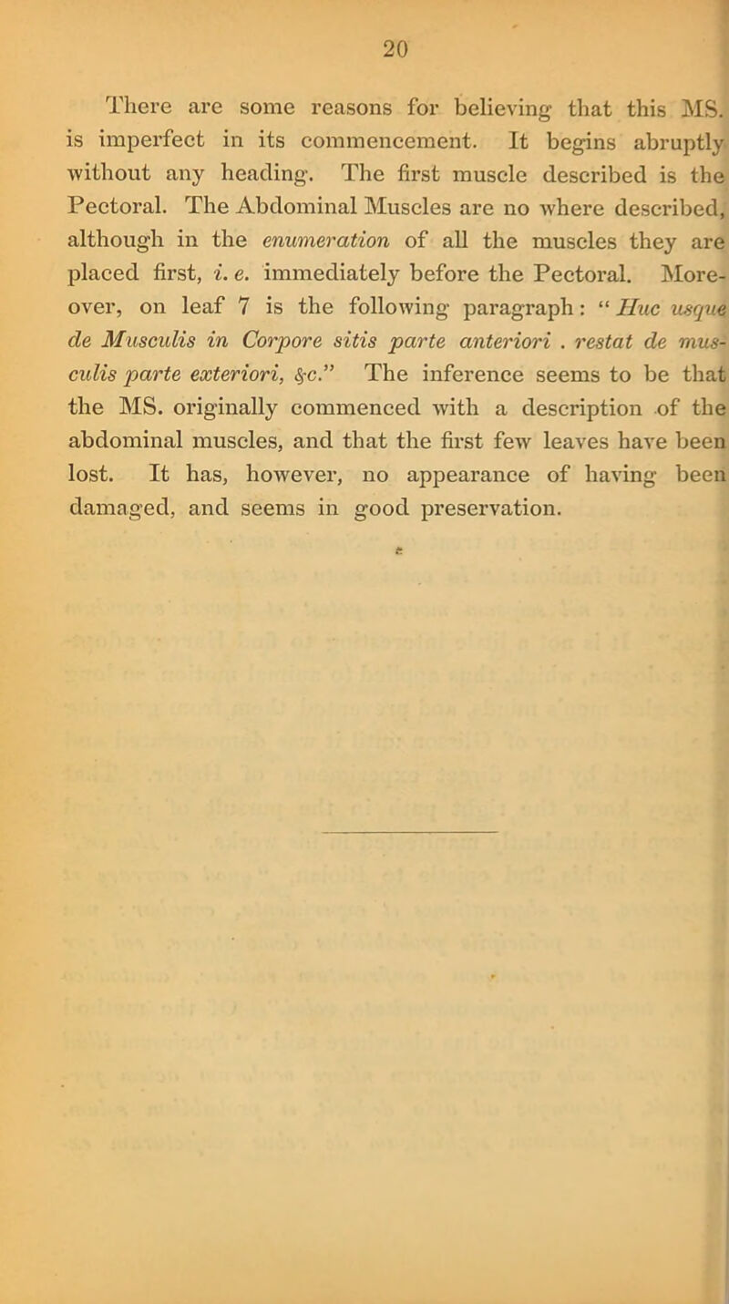 There are some reasons for believing that this MS. is imperfect in its commencement. It begins abruptly without any heading. The first muscle described is the Pectoral. The Abdominal Muscles are no where described, although in the enumeration of all the muscles they are placed first, i. e. immediately before the Pectoral. More- over, on leaf 7 is the following paragraph: “ Hue usque de Musculis in Corpore sitis parte anteriori . restat de mus- culis parte exteriori, fyc.” The inference seems to be that the MS. originally commenced with a description of the abdominal muscles, and that the first few leaves have been lost. It has, however, no appearance of having been damaged, and seems in good preservation.