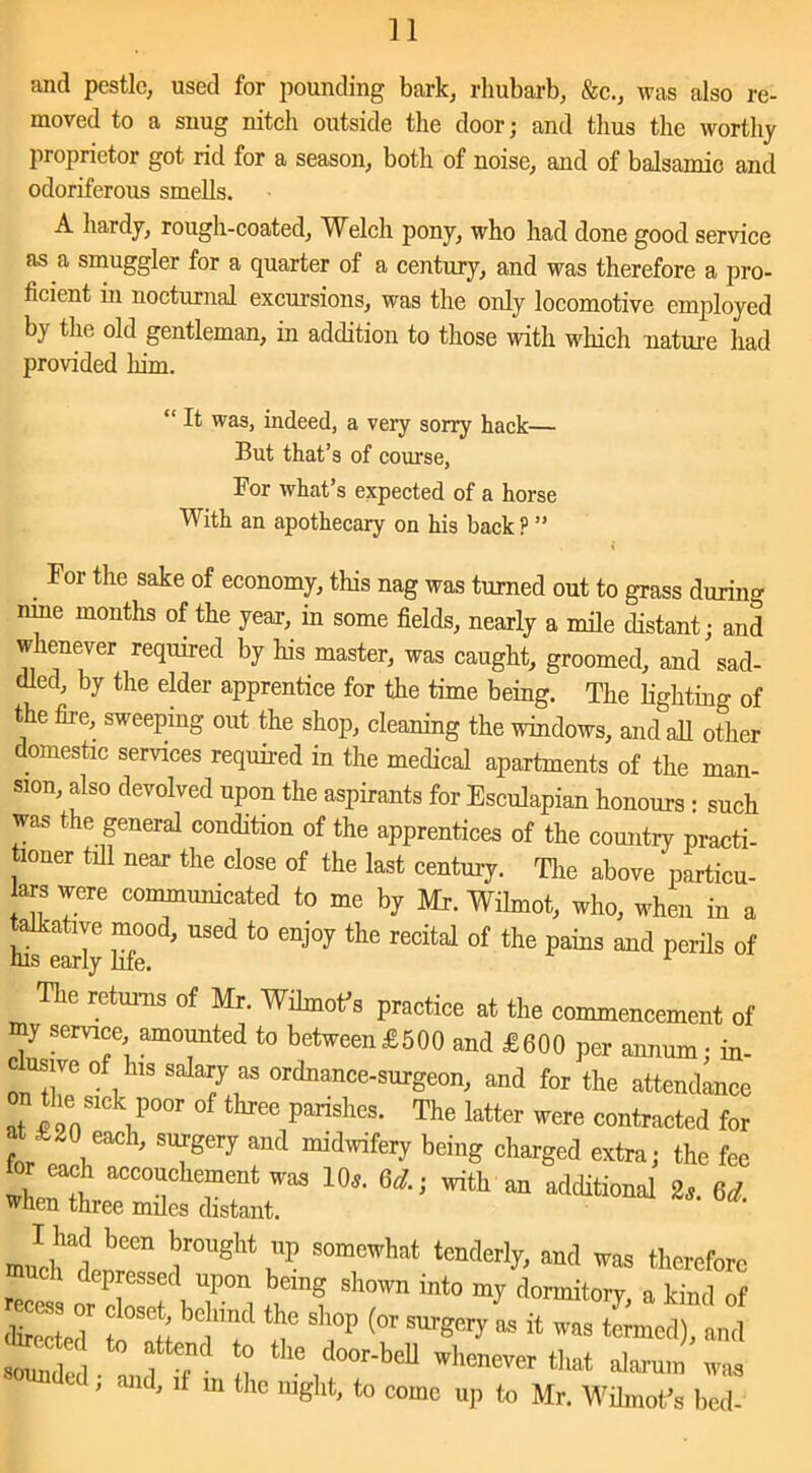 and pestle, used for pounding bark, rhubarb, &c., was also re- moved to a snug nitcli outside the door; and thus the worthy proprietor got rid for a season, both of noise, and of balsamic and odoriferous smells. A hardy, rough-coated, Welch pony, who had done good service as a smuggler for a quarter of a century, and was therefore a pro- ficient in nocturnal excursions, was the only locomotive employed by the old gentleman, in addition to those with which nature had provided him. “ It was, indeed, a very sorry hack— But that’s of course, For what’s expected of a horse With an apothecary on his back P ” . For tlle sake of economy, this nag was turned out to grass during nine months of the year, in some fields, nearly a mile distant; and whenever required by Ins master, was caught, groomed, and sad- dled, by the elder apprentice for the time being. The lighting of the fire, sweeping out the shop, cleaning the windows, and all other domestic services required in the medical apartments of the man- sion, also devolved upon the aspirants for Esculapian honours : such was the general condition of the apprentices of the country practi- tioner till near the close of the last century. The above particu- ars were communicated to me by Mr. Wilmot, who, when in a talkative mood, used to enjoy the recital of the pains and perils of The returns of Mr. Wilmofs practice at the commencement of my service, amounted to between £500 and £600 per annum • in- cusive of Ins salary as ordnance-surgeon, and for the attendance at ^enS1C\p00r of three Parishes- The latter were contracted for a £20 each, surgery and midwifery being charged extra; the fee tor each accouchement was 10*. 6A; with an additional 2,. 6* when three miles distant. muci'lnl? ^0UgM P S°mCWh!,t ™ therefore much depressed upon being shown into my dormitorv a kind rr f°i; be“ “r **«- - ttr^ed, i f ? 40 the door-beU that alarum was el , and, if m the night, to come up to Mr, Wilmofs bed-