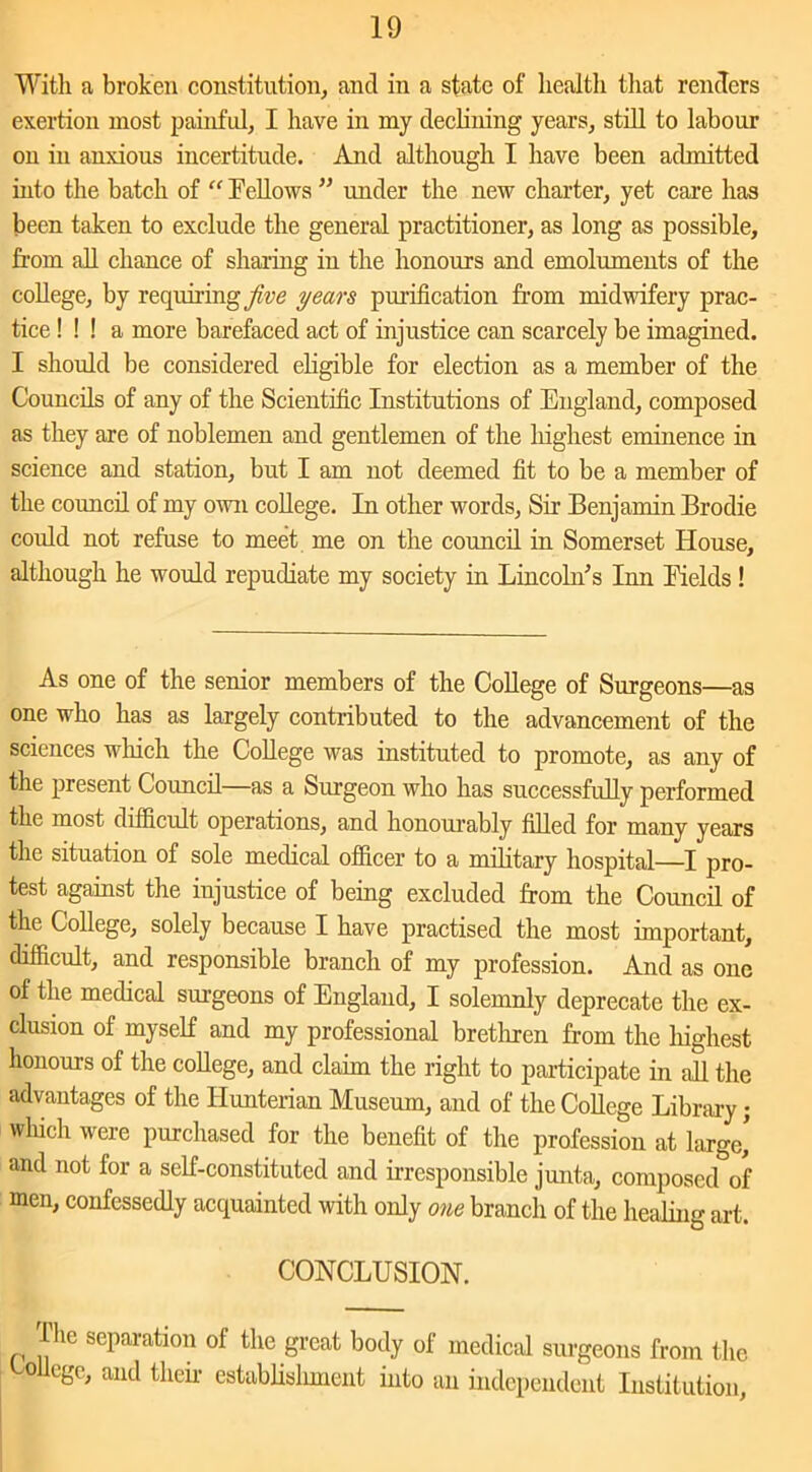 With a broken constitution, ancl in a state of health that renders exertion most painful, I have in my declining years, still to labour on in anxious incertitude. And although I have been admitted into the batch of “ Fellows ” under the new charter, yet care has been taken to exclude the general practitioner, as long as possible, from all chance of sharing in the honours and emoluments of the college, by requiring jive years purification from midwifery prac- tice ! ! ! a more barefaced act of injustice can scarcely be imagined. I should be considered eligible for election as a member of the Councils of any of the Scientific Institutions of England, composed as they are of noblemen and gentlemen of the highest eminence in science and station, but I am not deemed fit to be a member of the council of my own college. In other words, Sir Benjamin Brodie could not refuse to meet me on the council in Somerset House, although he would repudiate my society in Lincoln's Tnn Fields ! As one of the senior members of the College of Surgeons—as one who has as largely contributed to the advancement of the sciences which the College was instituted to promote, as any of the present Council—as a Surgeon who has successfully performed the most difficult operations, and honourably filled for many years the situation of sole medical officer to a military hospital—I pro- test against the injustice of being excluded from the Council of the College, solely because I have practised the most important, difficult, and responsible branch of my profession. And as one of the medical surgeons of England, I solemnly deprecate the ex- clusion of myself and my professional brethren from the highest honours of the college, and claim the right to participate in all the advantages of the Hunterian Museum, and of the College Library; which were purchased for the benefit of the profession at large’ and not for a self-constituted and irresponsible junta, composed of men, confessedly acquainted with only one branch of the healing art. CONCLUSION. The separation of the great body of medical surgeons from the College, and their establishment into an independent Institution,