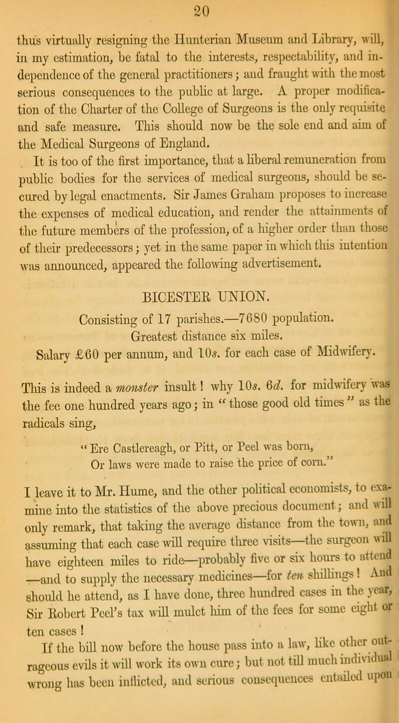 thus virtually resigning the Hunterian Museum and Library, will, in my estimation, be fatal to the interests, respectability, and in- dependence of the general practitioners; and fraught with the most serious consequences to the public at large. A proper modifica- tion of the Charter of the College of Surgeons is the only requisite and safe measure. This should now be the sole end and aim of the Medical Surgeons of England. It is too of the first importance, that a liberal remuneration from public bodies for the services of medical surgeons, should be se- cured by legal enactments. Sir James Graham proposes to increase the expenses of medical education, and render the attainments of the future members of the profession, of a higher order than those of their predecessors; yet in the same paper in which tliis intention was announced, appeared the following advertisement. BICESTER UNION. Consisting of 17 parishes.—7680 population. Greatest distance six miles. Salary £60 per annum, and 10s. for each case of Midwifery. Tliis is indeed a monster insult! why 10s. 6d. for midwifery was the fee one hundred years ago; in “ those good old times as the radicals sing, “ Ere Castlereagh, or Pitt, or Peel was bom. Or laws were made to raise the price of corn. I leave it to Mr. Hume, and the other political economists, to exa- mine into the statistics of the above precious document j and will only remark, that taking the average distance from the town, and assuming that each case will require three visits—the surgeon will have eighteen miles to ride—probably five or six hours to attend —and to supply the necessary medicines—for ten shillings ! And should he attend, as I have done, three hundred cases in the year, Sir Robert Peeks tax will mulct him of the fees for some eight or ten cases ! If the bill now before the house pass into a law, like other out- rageous evils it will work its own cure; but not till much individual wrong has been inflicted, and serious consequences entailed upon