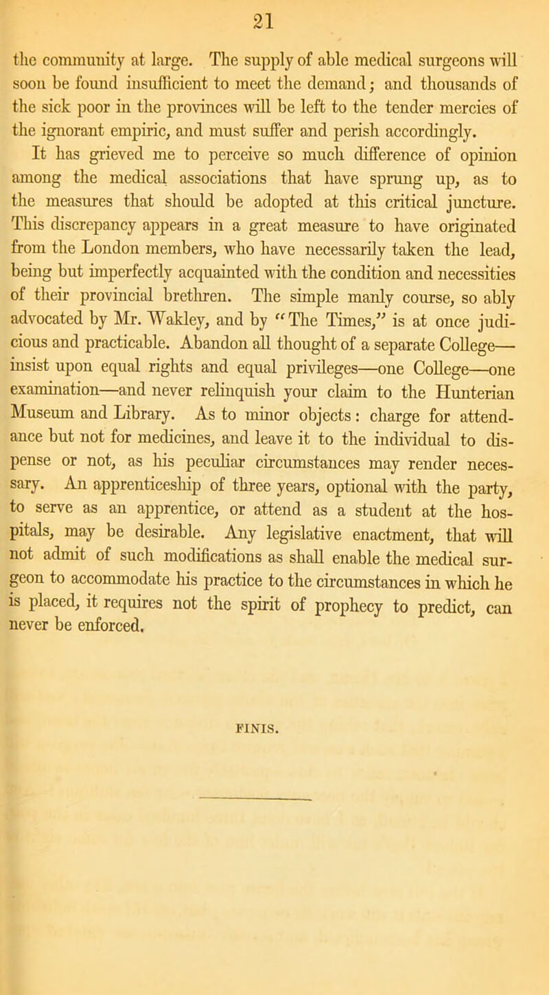 the community at large. The supply of able medical surgeons will soon be found insufficient to meet the demand; and thousands of the sick poor in the provinces null be left to the tender mercies of the ignorant empiric, and must suffer and perish accordingly. It has grieved me to perceive so much difference of opinion among the medical associations that have sprung up, as to the measures that should be adopted at this critical juncture. This discrepancy appears in a great measure to have originated from the London members, who have necessarily taken the lead, being but imperfectly acquainted with the condition and necessities of their provincial brethren. The simple manly course, so ably advocated by Mr. Wakley, and by “The Times,” is at once judi- cious and practicable. Abandon all thought of a separate College— insist upon equal rights and equal privileges—one College—one examination—and never relinquish your claim to the Hunterian Museum and Library. As to minor objects: charge for attend- ance but not for medicines, and leave it to the individual to dis- pense or not, as his peculiar circumstances may render neces- sary. An apprenticeship of three years, optional with the party, to serve as an apprentice, or attend as a student at the hos- pitals, may be desirable. Any legislative enactment, that will not admit of such modifications as shall enable the medical sur- geon to accommodate his practice to the circumstances in which he is placed, it requires not the spirit of prophecy to predict, can never be enforced. FINIS.