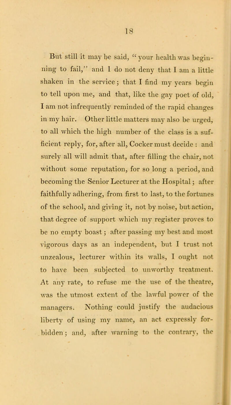 But still it may be said, “ your health was begin- ning to fail,” and 1 do not deny that I am a little shaken in the service; that I find my years begin to tell upon me, and that, like the gay poet of old, I am not infrequently reminded of the rapid changes in my hair. Other little matters may also be urged, to all which the high number of the class is a suf- ficient reply, for, after all, Cocker must decide : and surely all will admit that, after filling the chair, not without some reputation, for so long a period, and becoming the Senior Lecturer at the Hospital; after faithfully adhering, from first to last, to the fortunes of the school, and giving it, not by noise, but action, that degree of support which my register proves to be no empty boast; after passing my best and most vigorous days as an independent, but I trust not unzealous, lecturer within its walls, I ought not to have been subjected to unworthy treatment. At any rate, to refuse me the use of the theatre, was the utmost extent of the lawful power of the managers. Nothing could justify the audacious liberty of using my name, an act expressly for- bidden ; and, after warning to the contrary, the