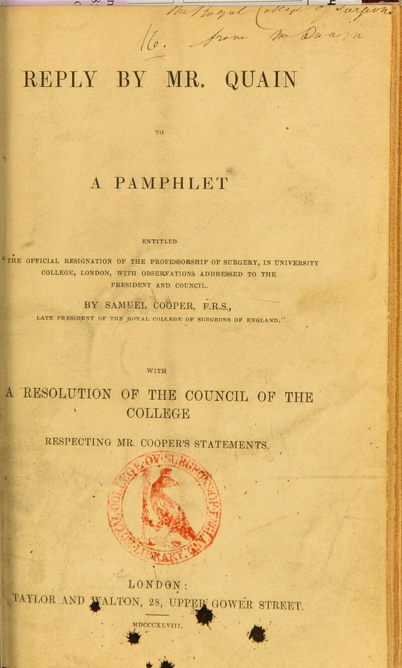 REPLY BY MR. QUAIN TO A PAAIPHLEt' ENTITLED “the official resignation op the professorship of surgery, in university COLLEGE, LONDON, WITH OBSERVATIONS ADDRESSED TO THE PRESIDENT AND COUNCIL. I - A t BY SAMUEL COOPER, P.R.S., LATE PRESIDENT OF THE ROYAL OOLLROK OF SURGEONS OF ENGLAND.” WITH A RESOLUTION OF THE COUNCIL OF THE ' COLLEGE RESPECTING MR. COOPER’S STATEMENTS.