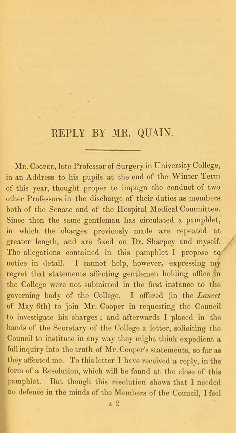 Mb. Cooper, late Professor of Surgery in University College, in an Address to his pupils at the end of the Winter Term of this year, thought proper to impugn the conduct of two other Professors in the discharge of their duties as members both of the Senate and of the Hospital Medical Committee. Since then the same gentleman has circulated a pamphlet, in which the charges previously made are repeated at greater length, and are fixed on Dr. Sharpey and myself. The allegations contained in this pamphlet I propose to''^ notice in detail. I cannot help, however, expressing my regret that statements affecting gentlemen holding office in the College were not submitted in the first instance to the governing body of the College. I offered (in the Lancet of May 6th) to join Mr. Cooper in requesting the Council to investigate his charges ; and afterwards I placed in the hands of the Secretary of the College a letter, soliciting the Council to institute in any way they might think expedient a full inquiry into the truth of Mr. Cooper’s statements, so far as they affected me. To this letter I have received a reply, in the form of a Resolution, which will bo found at the close of this pamphlet. But though this resolution shows that I needed no defence in the minds of the Members of the Council, I feel A 2