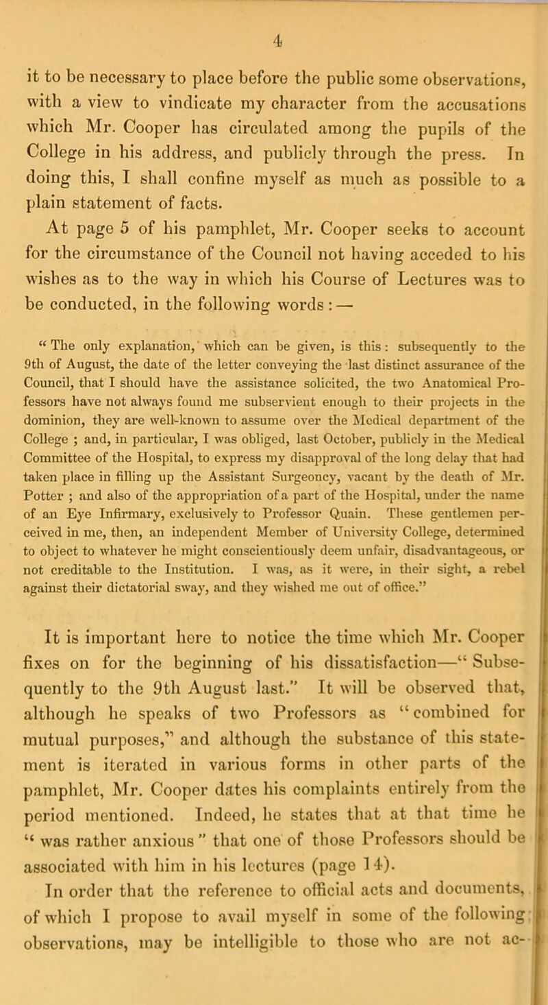 it to be necessary to place before the public some observations, with a view to vindicate my character from the accusations which Mr. Cooper has circulated among the pupils of the College in his address, and publicly through the press. In doing this, I shall confine myself as much as possible to a plain statement of facts. At page 5 of his pamphlet, Mr. Cooper seeks to account for the circumstance of the Council not having acceded to his wishes as to the way in which his Course of Lectures w'as to be conducted, in the following words : — “ The only explanation,' which can be given, is this: subsequently to the 9th of August, the date of the letter conveying the last distinct assurance of the Council, that I should have the assistance solicited, the two Anatomical Pro- fessor’s have not always found me subserrueut enough to their projects in the dominion, they are well-lmown to assume over the Medical department of the College ; and, in particular, I was obliged, last October, publicly in the Medical Committee of the Hospital, to express my disapproval of the long delay tliat had taken place in filling up the Assistant Surgeoncy, vacant by the deatli of ilr. Potter ; and also of the appropriation of a part of the Hospital, under the name of an Eye Infirmary, exclusively to Professor Quain. These gentlemen per- ceived in me, then, an independent Member of University College, determined to object to whatever he might conscientious!}’ deem unfair, disadvantageous, or not creditable to the Institution. I was, as it were, in their sight, a rebel against their dictatorial sway, and they wished me out of office.” It is important here to notice the time which Mr. Cooper fixes on for the beginning of his dissatisfaction—“ Subse- quently to the 9th August last.” It will be observed that, although he speaks of two Professors as “ combined for mutual purposes,” and although the substance of this state- ment is iterated in various forms in other parts of the pamphlet, Mr. Cooper dates his complaints entirely from the period mentioned. Indeed, he states that at that time he “ was rather anxious ” that one of those Professors should be associated with him in his lectures (page 14). In order that the reference to official acts and documents, of which I propose to avail myself in some of the following: observations, may be intelligible to those who are not ac-