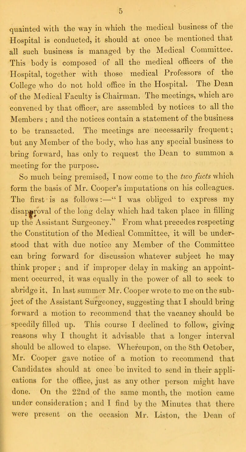quainted with the way in which the medical business of the Hospital is conducted, it should at once be mentioned that all such business is managed by the Medical Committee. This body is composed of all the medical officers of the Hospital, together with those medical Professors of the College who do not hold office in the Hospital. The Dean of the Medical Faculty is Chairman. The meetings, which are convened by that officer, are assembled by notices to all the Members ; and the notices contain a statement of the business to be transacted. The meetings are necessarily frequent; but any Member of the body, who has any special business to bring forward, has only to request the Dean to summon a meeting for the purpose. So much being premised, I now come to the tioo facts which form the basis of Mr. Cooper’s imputations on his colleagues. The first is as follows:—“I was obliged to express my disa}3|^rbval of the long delay which had taken place in filling up the Assistant Surgeoncy.” From what precedes respecting the Constitution of the Medical Committee, it will be under- stood that with due notice any Member of the Committee can bring forward for discussion whatever subject he may think proper ; and if improper delay in making an appoint- ment occurred, it was equally in the power of all to seek to abridge it. In last summer Mr. Cooper wrote to me on the sub- ject of the Assistant Surgeoncy, suggesting that I should bring forward a motion to recommend that the vacancy should be speedily filled up. This course I declined to follow, giving reasons why I thought it advisable that a longer interval should be allowed to elapse. Whereupon, on the 8th October, Mr. Cooper gave notice of a motion to recommend that Candidates should at once be invited to send in their appli- cations for the office, just as any other person might have done. On the 22nd of the same month, the motion came under consideration; and I find by the Minutes that there were present on the occasion Mr. Liston, the Dean of