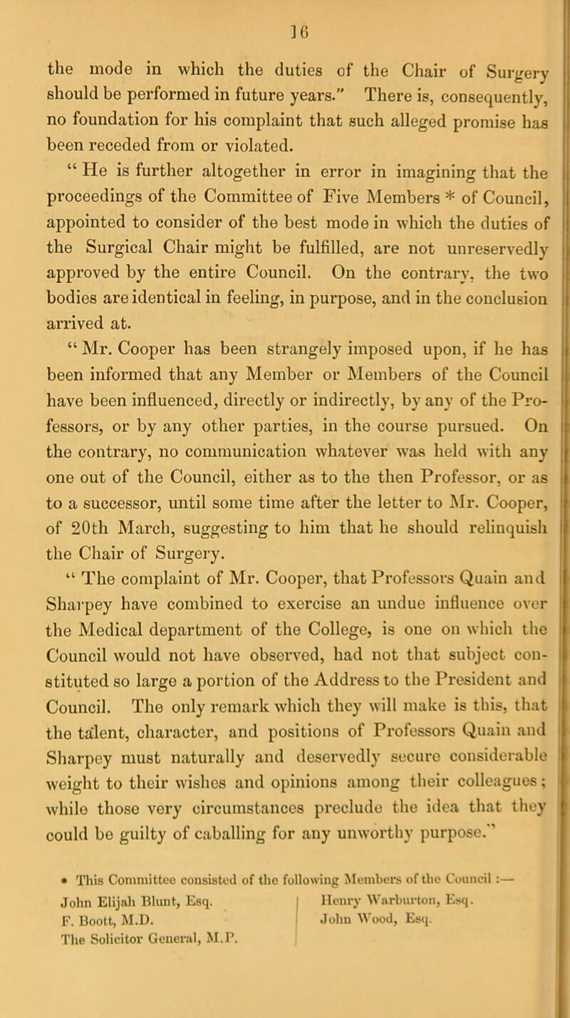 ]6 the mode in which the duties of the Chair of Surgery should be performed in future years.” There is, consequently, no foundation for his complaint that such alleged promise has been receded from or violated. “ He is further altogether in error in imagining that the proceedings of the Committee of Five Members * of Council, appointed to consider of the best mode in wdiich the duties of the Surgical Chair might be fulfilled, are not unreservedly approved by the entire Council. On the contrary, the two bodies are identical in feeling, in purpose, and in the conclusion arrived at. “ Mr, Cooper has been strangely imposed upon, if he has been informed that any Member or Members of the Council have been influenced, directly or indirectly, by any of the Pro- fessors, or by any other parties, in the course pursued. On the contrary, no communication whatever w'as held with any one out of the Council, either as to the then Professor, or as to a successor, until some time after the letter to Mr. Cooper, of 20th March, suggesting to him that he should relinquish the Chair of Surgery. “ The complaint of Mr. Cooper, that Professors Quain and Sharpey have combined to exercise an undue influence over the Medical department of the College, is one on which the Council would not have observed, had not that subject con- stituted so large a portion of the Address to the President and Council. The only remark which they will make is this, that the talent, character, and positions of Professors Quain and Sharpey must naturally and deservedly secure considerable weight to their wishes and opinions among their colleagues; while those very circumstances preclude the idea that they could bo guilty of caballing for any unworthy purpose.’’ • This Committee cousistcd of the following Members of the Council :— John Elijah Blunt, Esq. Henry Warburton, Esq. F. Boott, M.D. John Wood, Es(j. The Solicitor General, M.P.