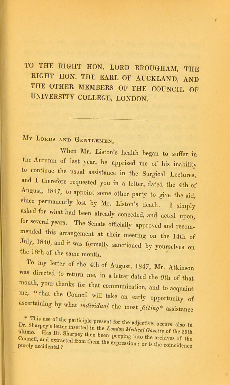 TO THE RIGHT HON. LORD BROUGHAM, THE RIGHT HON. THE EARL OF AUCKLAND, AND THE OTHER MEMBERS OF THE COUNCIL OF UNIVERSITY COLLEGE, LONDON. My Lords and Gentlemen, When Mr. Liston’s health began to suffer in the Autumn of last year, he apprized me of his inability to continue the usual assistance in the Surgical Lectures, and I therefore requested you in a letter, dated the 4th of August, 1847, to appoint some other party to give the aid, since permanently lost by Mr. Liston’s death. I simply asked for what had been already conceded, and acted upon, for several years. The Senate officially approved and recom- mended this arrangement at their meeting on the 14th of July, 1840, and it was formally sanctioned by yourselves on the 18th of the same month. To my letter of the 4th of August, 1847, Mr. Atkinson was directed to return me, in a letter dated the 9th of that month, your thanks for that communication, and to acquaint me, “ that the Council will take an early opportunity of ascertaining by what individual the most fitting* assistance also in ultimo. Has Dr. Sharpey then be^ ^ G<™e of the 29th Council, and extracted fro J2 ! ,nt° the arcllives of the