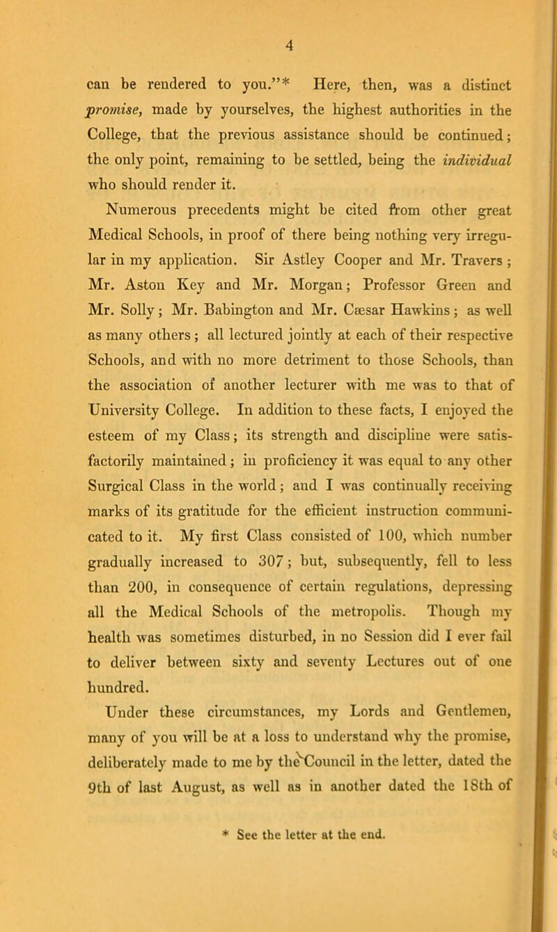 can be rendered to you.”* Here, then, was a distinct promise, made by yourselves, the highest authorities in the College, that the previous assistance should be continued; the only point, remaining to be settled, being the individual who should render it. Numerous precedents might be cited from other great Medical Schools, in proof of there being nothing very irregu- lar in my application. Sir Astley Cooper and Mr. Travers ; Mr. Aston Key and Mr. Morgan; Professor Green and Mr. Solly; Mr. Babington and Mr. Caesar Hawkins; as well as many others; all lectured jointly at each of their respective Schools, and with no more detriment to those Schools, than the association of another lecturer with me was to that of University College. In addition to these facts, I enjoyed the esteem of my Class; its strength and discipline were satis- factorily maintained; in proficiency it was equal to any other Surgical Class in the world; and I was continually receiving marks of its gratitude for the efficient instruction communi- cated to it. My first Class consisted of 100, which number gradually increased to 307; but, subsequently, fell to less than 200, in consequence of certain regulations, depressing all the Medical Schools of the metropolis. Though my health was sometimes disturbed, in no Session did I ever fail to deliver between sixty and seventy Lectures out of one hundred. Under these circumstances, my Lords and Gentlemen, many of you will be at a loss to understand why the promise, deliberately made to me by the'Couucil in the letter, dated the 9th of last August, as well as in another dated the 18th of * See the letter at the end.