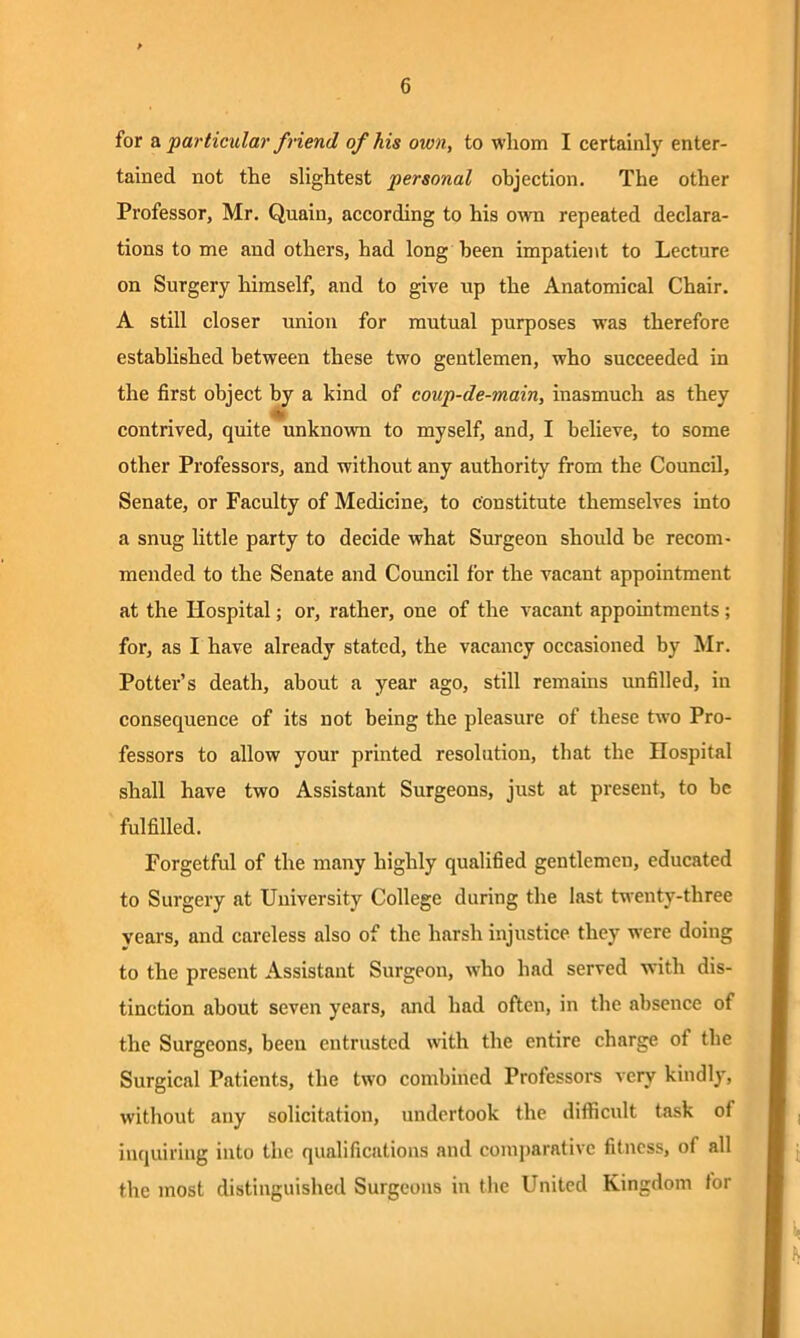 for a particular friend of his own, to whom I certainly enter- tained not the slightest personal objection. The other Professor, Mr. Quain, according to his own repeated declara- tions to me and others, had long been impatient to Lecture on Surgery himself, and to give up the Anatomical Chair. A still closer union for mutual purposes was therefore established between these two gentlemen, who succeeded in the first object by a kind of coup-de-main, inasmuch as they contrived, quite unknown to myself, and, I believe, to some other Professors, and without any authority from the Council, Senate, or Faculty of Medicine, to Constitute themselves into a snug little party to decide what Surgeon should be recom- mended to the Senate and Council for the vacant appointment at the Hospital; or, rather, one of the vacant appointments; for, as I have already stated, the vacancy occasioned by Mr. Pottei,’s death, about a year ago, still remains unfilled, in consequence of its not being the pleasure of these two Pro- fessors to allow your printed resolution, that the Hospital shall have two Assistant Surgeons, just at present, to be fulfilled. Forgetful of the many highly qualified gentlemen, educated to Surgery at University College during the last twenty-three years, and careless also of the harsh injustice they were doing to the present Assistant Surgeon, who had served with dis- tinction about seven years, and had often, in the absence of the Surgeons, been entrusted with the entire charge of the Surgical Patients, the two combined Professors very kindly, without any solicitation, undertook the difficult task of inquiring into the qualifications and comparative fitness, of all the most distinguished Surgeons in the United Kingdom for