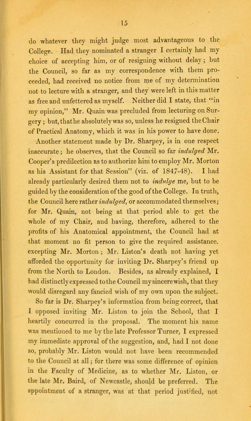 do whatever they might judge most advantageous to the College. Had they nominated a stranger I certainly had my choice of accepting him, or of resigning without delay; but the Council, so far as my correspondence with them pro- ceeded, had received no notice from me of my determination not to lecture with a stranger, and they were left in this matter as free and unfettered as myself. Neither did I state, that “in my opinion,” Mr. Quain was precluded from lecturing on Sur- gery ; but,thathe absolutely was so, unless he resigned the Chair of Practical Anatomy, which it was in his power to have done. Another statement made by Dr. Sharpey, is in one respect inaccurate; he observes, that the Council so far indulged Mr. Cooper’s predilection as to authorize him to employ Mr. Morton as his Assistant for that Session” (viz. of 1847-48). I had already particularly desired them not to indulge me, but to be guided by the consideration of the good of the College. In truth, the Council here rather indulged, or accommodated themselves; for Mr. Quain, not being at that period able to get the whole of my Chair, and having, therefore, adhered to the profits of his Anatomical appointment, the Council had at that moment no fit person to give the required assistance, excepting Mr. Morton ; Mr. Liston’s death not having yet afforded the opportunity for inviting Dr. Sharpey’s friend up from the North to London. Besides, as already explained, I had distinctly expressed to the Council my sincere wish, that they would disregard any fancied wish of my own upon the subject. So far is Dr. Sliarpey’s information from being correct, that I opposed inviting Mr. Liston to join the School, that I heartily concurred in the proposal. The moment his name was mentioned to me by tbe late Professor Turner, I expressed my immediate approval of the suggestion, and, had I not done so, probably Mr. Liston would not have been recommended to the Council at all; for there was some difference of opinion in the Faculty of Medicine, as to whether Mr. Liston, or the late Mr. Baird, of Newcastle, should be preferred. The appointment of a stranger, was at that period justified, not