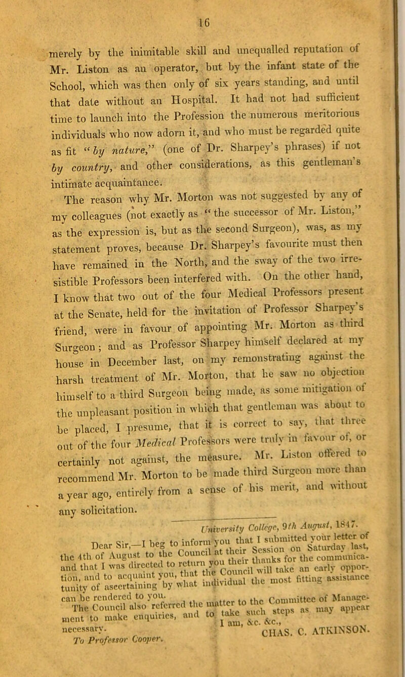 merely by the inimitable skill and unequalled reputation of Mr. Liston as an operator, but by tlie infant state of the School, which was then only of six years standing, and until that date without an Hospital. It had not had sufficient time to launch into the Profession the numerous meritorious individuals who now adorn it, and who must be regarded quite as fit “ by nature,” (one of Hr. Sharpey’s phrases) if not by country, and other considerations, as this gentleman’s intimate acquaintance. The reason why Mr. Morton was not suggested by any of my colleagues (not exactly as “ the successor of Mr. Liston,” as the expression is, but as the second Surgeon), was, as my statement proves, because Dr. Sharpey’s favourite must then have remained in the North, and the sway of the two irre- sistible Professors been interfered with. On the other hand, I know that two out of the four Medical Professors present at the Senate, held for the invitation of Professor Sharpey’s friend, were in favour of appointing Mr. Morton as third Surgeon ; and as Professor Sharpey himself declared at my house in December last, on my remonstrating against the harsh treatment of Mr. Morton, that he saw no objection himself to a third Surgeon being made, as some mitigation ot the unpleasant position in wliich that gentleman was about to be placed, I presume, that it is correct to say, that three out of the four Medical Professors were truly in tavour ot, or certainly not against, the measure. Mr. Liston offered to recommend Mr. Morton to be made third Surgeon more than a year ago, entirely from a sense of his merit, and without any solicitation. University College, 9th August, 1847. Dor Sir,—I beg to info,* the 4th of August to the Coun thanks for the communica- and that I directed to rca. early oppor- Sy“f SeSSg^y Vtat individual the ..oat fitting a-visutnee tuent to make enquir.e., and to take stte^.tep necessary. CHAS. C. ATKINSON. To Professor Cooyer.