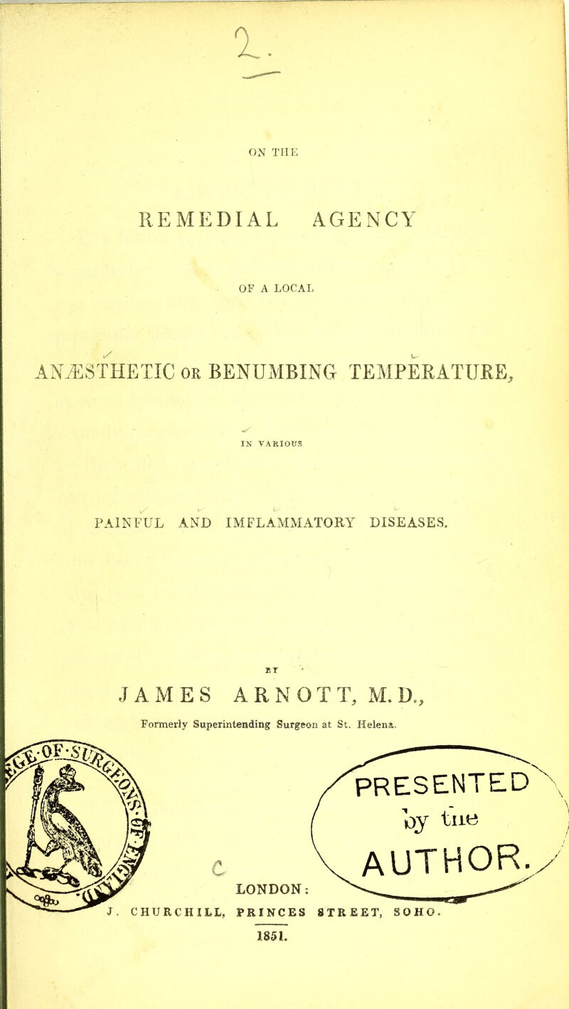 ON THE REMEDIAL AGENCY OF A LOCAL ANAESTHETIC or BENUMBING TEMPERATURE, IN VARIOUS PAINFUL AND IMFLAMMATORY DISEASES. ®r JAMES ARNOTT, M. D„ Formerly Superintending Surgeon at St. Helena. 1851.