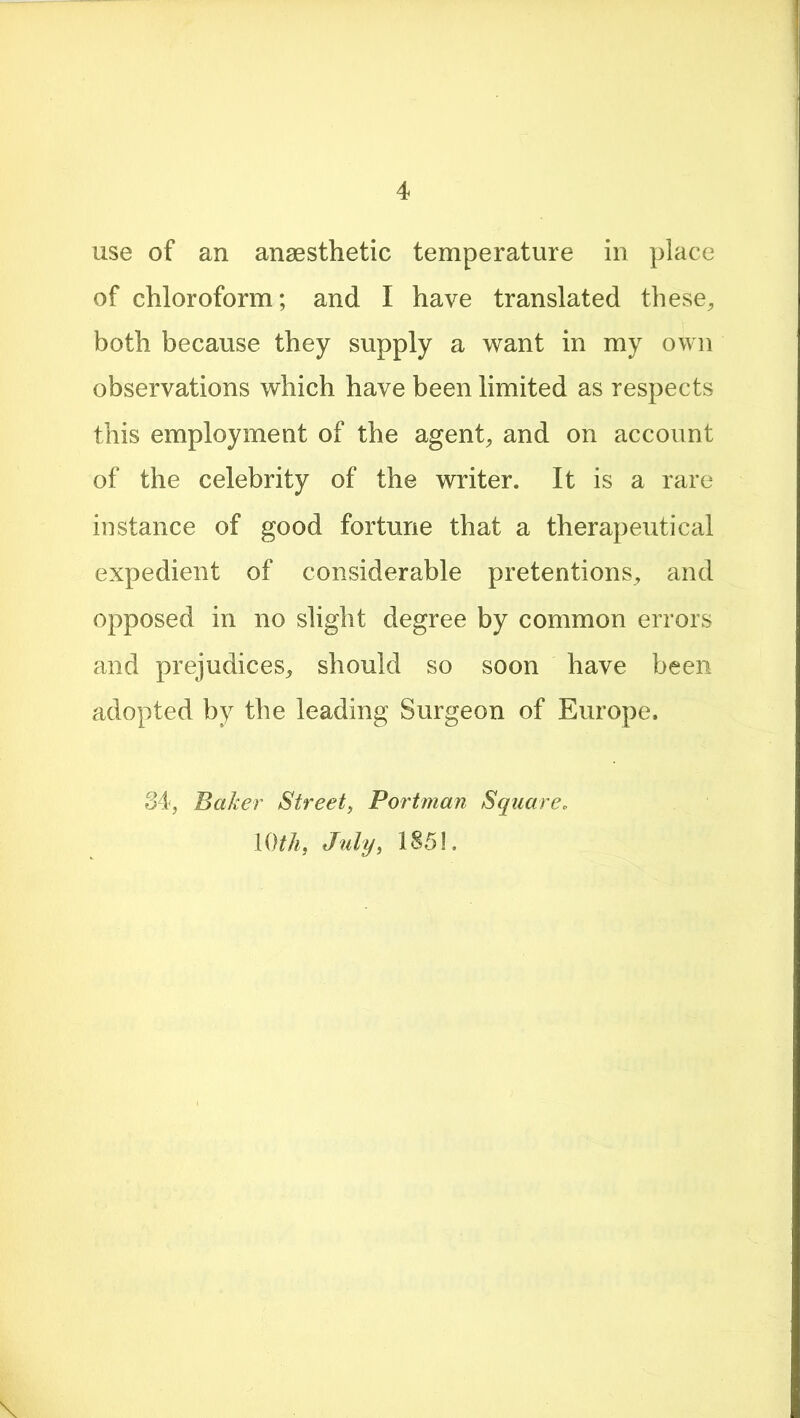 use of an anaesthetic temperature in place of chloroform; and I have translated these, both because they supply a want in my own observations which have been limited as respects this employment of the agent, and on account of the celebrity of the writer. It is a rare instance of good fortune that a therapeutical expedient of considerable pretentions, and opposed in no slight degree by common errors and prejudices, should so soon have been adopted by the leading Surgeon of Europe. 34, Baker Street, Portman Square. 10th, July, 185!.