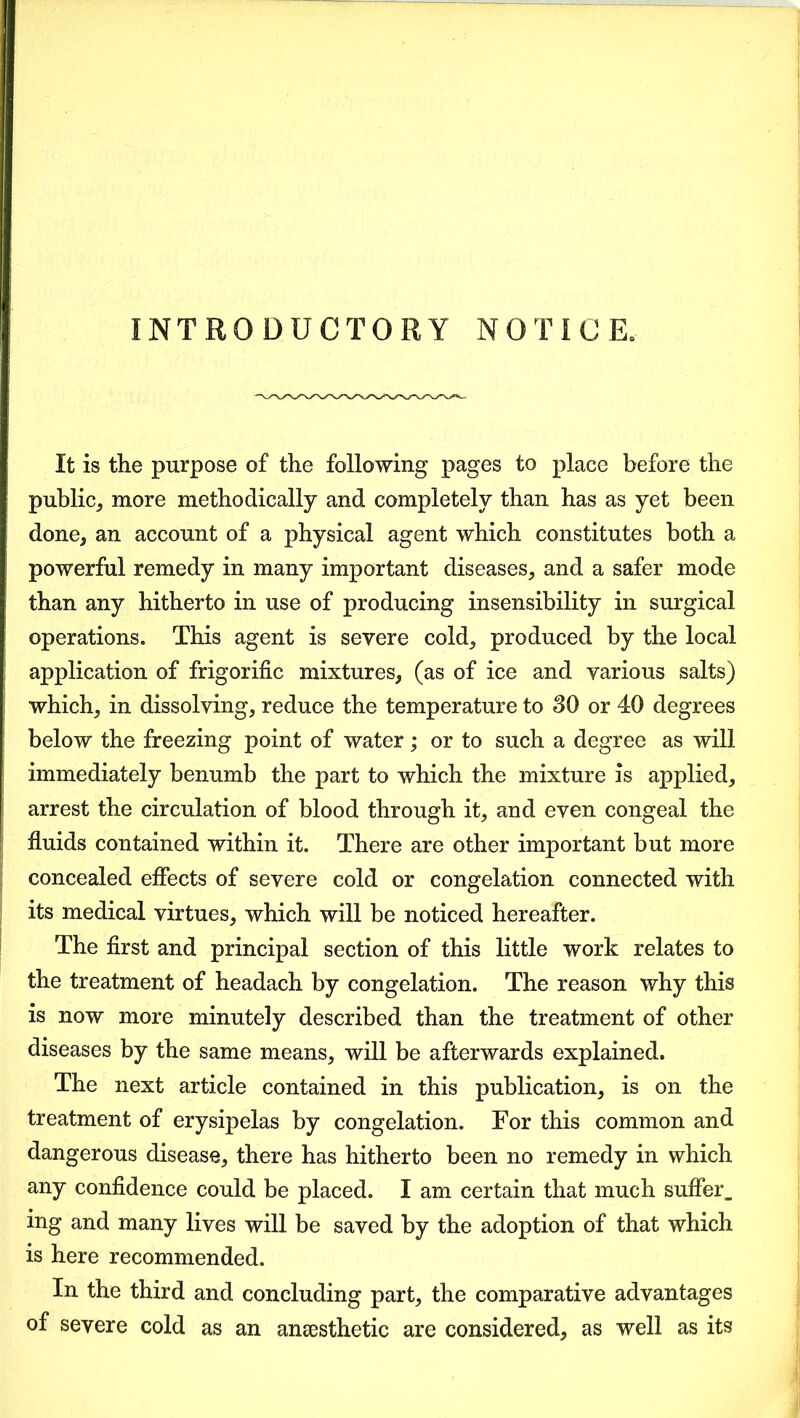 INTRODUCTORY NOTICE, It is the purpose of the following pages to place before the public, more methodically and completely than has as yet been done, an account of a physical agent which constitutes both a powerful remedy in many important diseases, and a safer mode than any hitherto in use of producing insensibility in surgical operations. This agent is severe cold, produced by the local application of frigorific mixtures, (as of ice and various salts) which, in dissolving, reduce the temperature to 30 or 40 degrees below the freezing point of water; or to such a degree as will immediately benumb the part to which the mixture is applied, arrest the circulation of blood through it, and even congeal the fluids contained within it. There are other important but more concealed effects of severe cold or congelation connected with its medical virtues, which will be noticed hereafter. The first and principal section of this little work relates to the treatment of headach by congelation. The reason why this is now more minutely described than the treatment of other diseases by the same means, will be afterwards explained. The next article contained in this publication, is on the treatment of erysipelas by congelation. For this common and dangerous disease, there has hitherto been no remedy in which any confidence could be placed. I am certain that much suffer, ing and many lives will be saved by the adoption of that which is here recommended. In the third and concluding part, the comparative advantages of severe cold as an anaesthetic are considered, as well as its