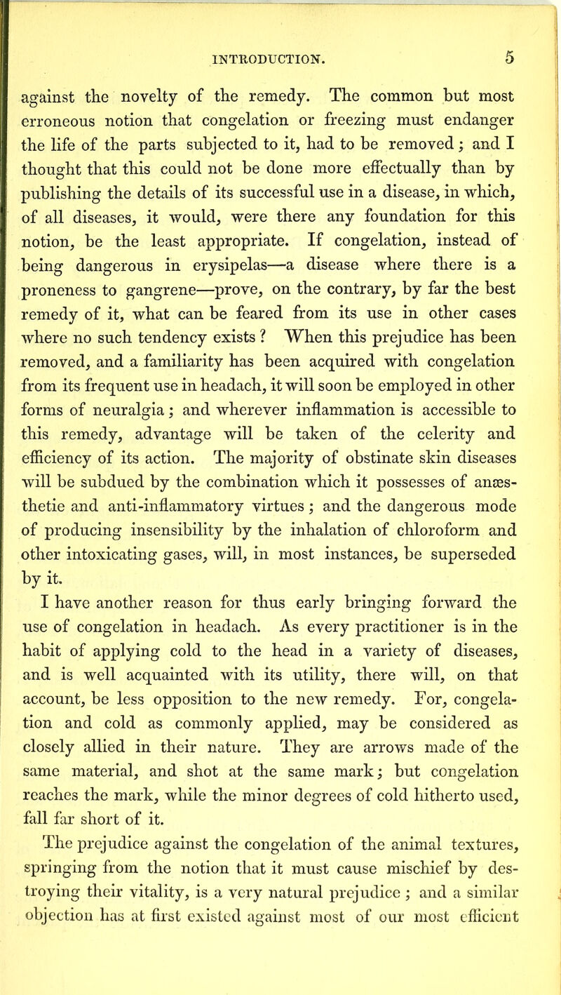 against the novelty of the remedy. The common but most erroneous notion that congelation or freezing must endanger the life of the parts subjected to it, had to be removed ; and I thought that this could not be done more effectually than by publishing the details of its successful use in a disease, in which, of all diseases, it would, were there any foundation for this notion, be the least appropriate. If congelation, instead of being dangerous in erysipelas—a disease where there is a proneness to gangrene—prove, on the contrary, by far the best remedy of it, what can be feared from its use in other cases where no such tendency exists ? When this prejudice has been removed, and a familiarity has been acquired with congelation from its frequent use in headach, it will soon be employed in other forms of neuralgia; and wherever inflammation is accessible to this remedy, advantage will be taken of the celerity and efficiency of its action. The majority of obstinate skin diseases will be subdued by the combination which it possesses of anees- thetie and anti-inflammatory virtues; and the dangerous mode of producing insensibility by the inhalation of chloroform and other intoxicating gases, will, in most instances, be superseded by it. I have another reason for thus early bringing forward the use of congelation in headach. As every practitioner is in the habit of applying cold to the head in a variety of diseases, and is well acquainted with its utility, there will, on that account, be less opposition to the new remedy. For, congela- tion and cold as commonly applied, may be considered as closely allied in their nature. They are arrows made of the same material, and shot at the same mark; but congelation reaches the mark, while the minor degrees of cold hitherto used, fall far short of it. The prejudice against the congelation of the animal textures, springing from the notion that it must cause mischief by des- troying their vitality, is a very natural prejudice ; and a similar objection has at first existed against most of our most efficient